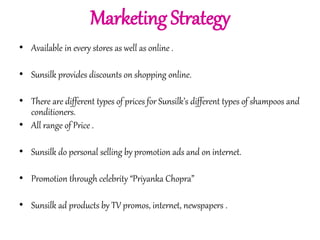 Marketing Strategy 
• Available in every stores as well as online . 
• Sunsilk provides discounts on shopping online. 
• There are different types of prices for Sunsilk’s different types of shampoos and 
conditioners. 
• All range of Price . 
• Sunsilk do personal selling by promotion ads and on internet. 
• Promotion through celebrity “Priyanka Chopra” 
• Sunsilk ad products by TV promos, internet, newspapers . 
 