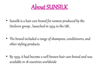 About SUNSILK 
• Sunsilk is a hair care brand for women produced by the 
Unilever group , launched in 1954 in the UK. 
• The brand included a range of shampoos, conditioners, and 
other styling products. 
• By 1959, it had become a well known hair care brand and was 
available in 18 countries worldwide 
 