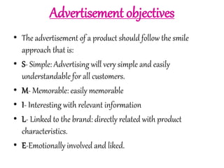 Advertisement objectives 
• The advertisement of a product should follow the smile 
approach that is: 
• S- Simple: Advertising will very simple and easily 
understandable for all customers. 
• M- Memorable: easily memorable 
• I- Interesting with relevant information 
• L- Linked to the brand: directly related with product 
characteristics. 
• E-Emotionally involved and liked. 
 