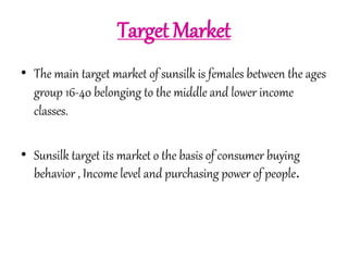 Target Market 
• The main target market of sunsilk is females between the ages 
group 16-40 belonging to the middle and lower income 
classes. 
• Sunsilk target its market o the basis of consumer buying 
behavior , Income level and purchasing power of people. 
 