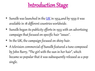 Introduction Stage 
• Sunsilk was launched in the UK in 1954,and by 1959 it was 
available in 18 different countries worldwide. 
• Sunsilk began its publicity efforts in 1955 with an advertising 
campaign that focused on specific hair "issues". 
• In the UK, the campaign focused on shiny hair. 
• A television commercial of Sunsilk featured a tune composed 
by John Barry, “The girl with the sun in her hair”, which 
became so popular that it was subsequently released as a pop 
single. 
 