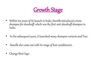 Growth Stage 
• Within ten years of its launch in India, Sunsilk introduced a tonic 
shampoo for dandruff, which was the first anti-dandruff shampoo in 
India. 
• In the subsequent years, it launched many shampoo variants and Tear. 
• Sunsilk also came out with its range of hair conditioners. 
• Change their logo . 
 