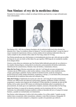 Sun Simiao: el rey de la medicina china
Humanizó la ciencia médica y adoptó un enfoque holístico que hasta hoy se sigue utilizando para
tratar enfermedades

Sun Simiao (581– 682) fue un famoso facultativo de la medicina tradicional china durante las
dinastías Sui y Tang. Los médicos chinos lo llaman el "rey de la medicina china", ya que les dejó el
mayor resumen de experiencias clínicas y teorías médicas de la medicina tradicional china, las
cuales compiló en dos colosales obras: Qian Jin Yao Fang y Qian Jin Yi Fang.
Sun Simiao pensaba que una vida humana es extremadamente preciosa, que valía más que un millar
de liang de oro, por eso tituló su libro Qian Jin, que significa 1000 liang de oro (unidad de medida
de la antigua china).
Gracias a estas obras nos enteramos que Sun Simiao había dedicado gran parte de sus esfuerzos a
los estudios farmacológicos, incluyendo la recolección y procesamiento de hierbas medicinales,
identificación de características, fórmula a base de hierbas y tratamientos clínicos.
Qian Jin Yao Fang (o Recetas esenciales por valor de 1 mil liang de oro para emergencias)
contiene más de 5000 recetas y cubre teorías médicas y temas clínicos como medicina interna,
cirugía, ginecología y pediatría. Incluye además la desintoxicación, ayuda de emergencia,
preservación de la salud, terapia alimentaria, acupuntura y masaje, y es una buena obra concluyente
del desarrollo de la medicina china antes de la dinastía Tang.
Qian Jin Yi Fang (o Suplemento de recetas por valor de 1 mil Liang de oro para emergencias)
contiene casi 3000 recetas que abarcan la ginecología, pediatría, problemas cerebro-vasculares,
acupuntura y muchos otros aspectos de la medicina. El libro describe el contenido de más de 800
hierbas, de las cuales más de 200 vienen con información detallada sobre la recopilación y el
procesamiento, de modo que es un suplemento completo, esencial y útil para Qian Jin Yao Fang.
Según Sun Simiao, la causa de los desastres naturales son los trastornos del yin y el yang.
Asimismo, las enfermedades humanas también se deben al desorden del yin y el yang en el cuerpo
humano, y pueden ser normalizadas con tratamientos.
Sun Simiao valoró altamente el cultivo de la ética médica. En su libro señaló: "cuando un gran
médico trata a un paciente, debe concentrarse, calmarse y estar libre de deseos y búsquedas. Él
necesita tener un corazón compasivo y dispuesto a ayudar a los pacientes que sufren la

 