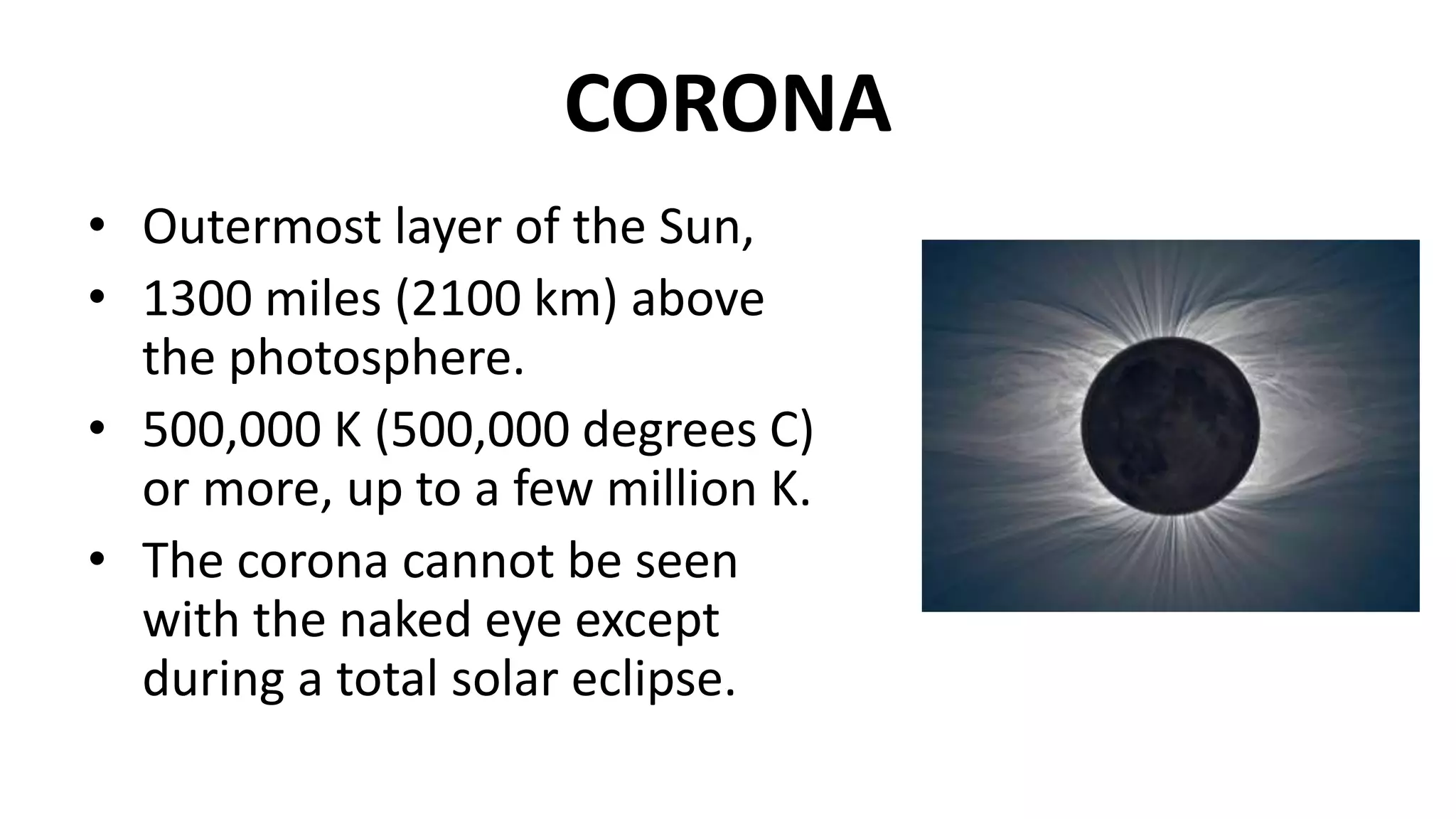 CORONA
• Outermost layer of the Sun,
• 1300 miles (2100 km) above
the photosphere.
• 500,000 K (500,000 degrees C)
or more, up to a few million K.
• The corona cannot be seen
with the naked eye except
during a total solar eclipse.
 