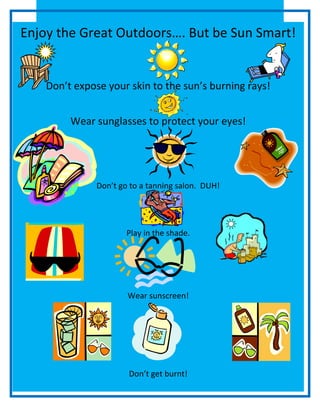 Enjoy the Great Outdoors…. But be Sun Smart!

Don’t expose your skin to the sun’s burning rays!
Wear sunglasses to protect your eyes!

Don’t go to a tanning salon. DUH!

Play in the shade.

Wear sunscreen!

Don’t get burnt!

 