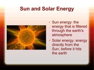 Sun and Solar Energy

          ●   Sun energy: the
              energy that is filtered
              through the earth's
              atmosphere
          ●   Solar energy: energy
              directly from the
              Sun, before it hits
              the earth
 