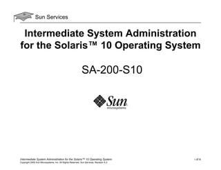 Sun Services

Intermediate System Administration
for the Solaris™ 10 Operating System

SA-200-S10

Intermediate System Administration for the Solaris™ 10 Operating System
Copyright 2005 Sun Microsystems, Inc. All Rights Reserved. Sun Services, Revision A.2

i of iii

 