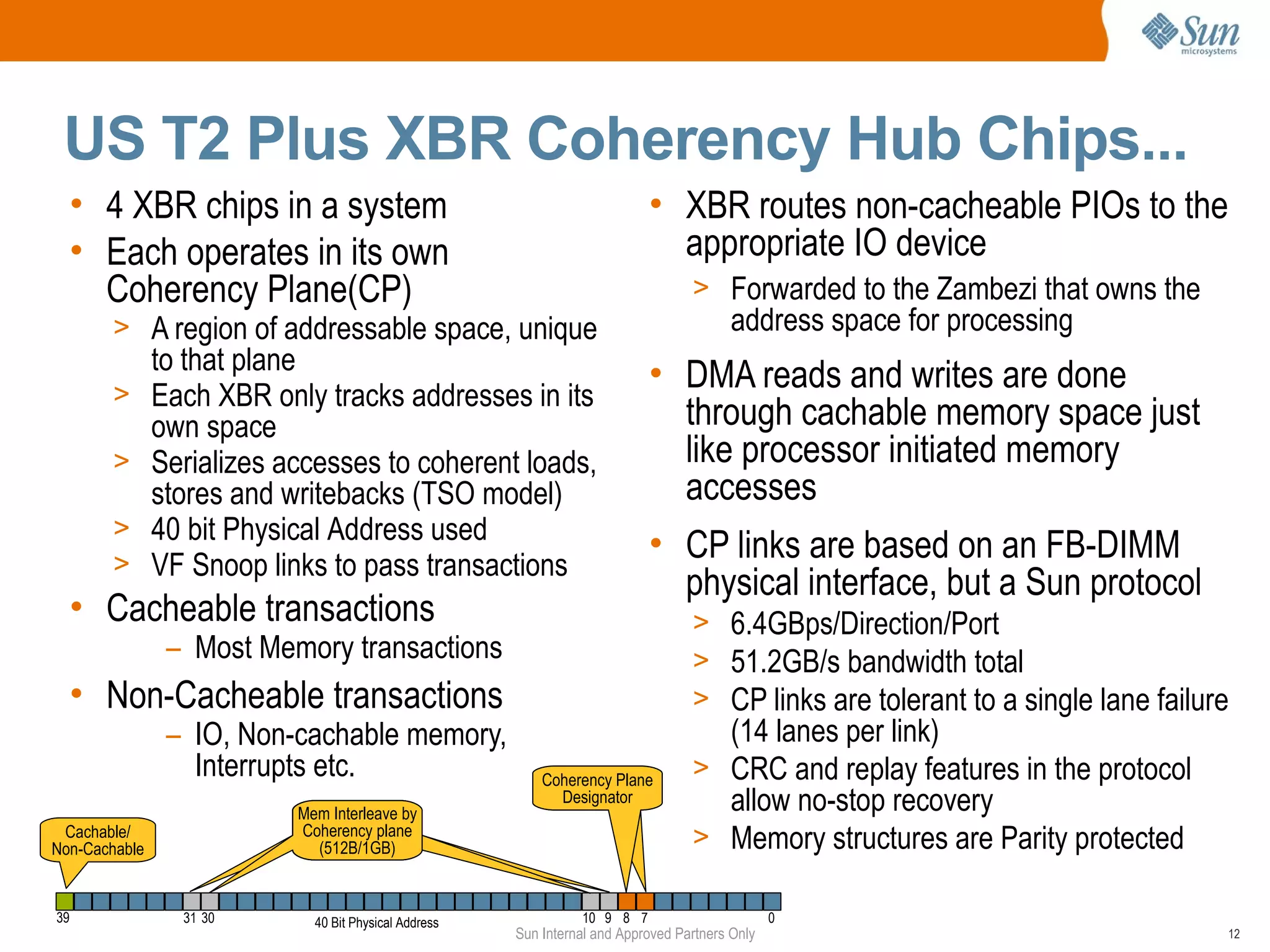US T2 Plus XBR Coherency Hub Chips...
  • 4 XBR chips in a system                                                 • XBR routes non-cacheable PIOs to the
  • Each operates in its own                                                  appropriate IO device
    Coherency Plane(CP)                                                            > Forwarded to the Zambezi that owns the
       > A region of addressable space, unique                                            address space for processing
               to that plane                                                • DMA reads and writes are done
       >       Each XBR only tracks addresses in its
               own space                                                      through cachable memory space just
       >       Serializes accesses to coherent loads,                         like processor initiated memory
               stores and writebacks (TSO model)                              accesses
       >       40 bit Physical Address used
                                                                            • CP links are based on an FB-DIMM
       >       VF Snoop links to pass transactions
                                                                              physical interface, but a Sun protocol
  • Cacheable transactions                                                         > 6.4GBps/Direction/Port
                – Most Memory transactions                                         > 51.2GB/s bandwidth total
  • Non-Cacheable transactions                                                     > CP links are tolerant to a single lane failure
                – IO, Non-cachable memory,                                           (14 lanes per link)
                  Interrupts etc.                          Coherency Plane         > CRC and replay features in the protocol
                           Mem Interleave by
                                                             Designator              allow no-stop recovery
                           Coherency Plane
 Cachable/
Non-Cachable
                           Coherency plane
                              Designator
                             (512B/1GB)                                            > Memory structures are Parity protected

39               31 30       40 Bit Physical Address             10 9 8 7                        0
                                                       Sun Internal and Approved Partners Only                                    12
 