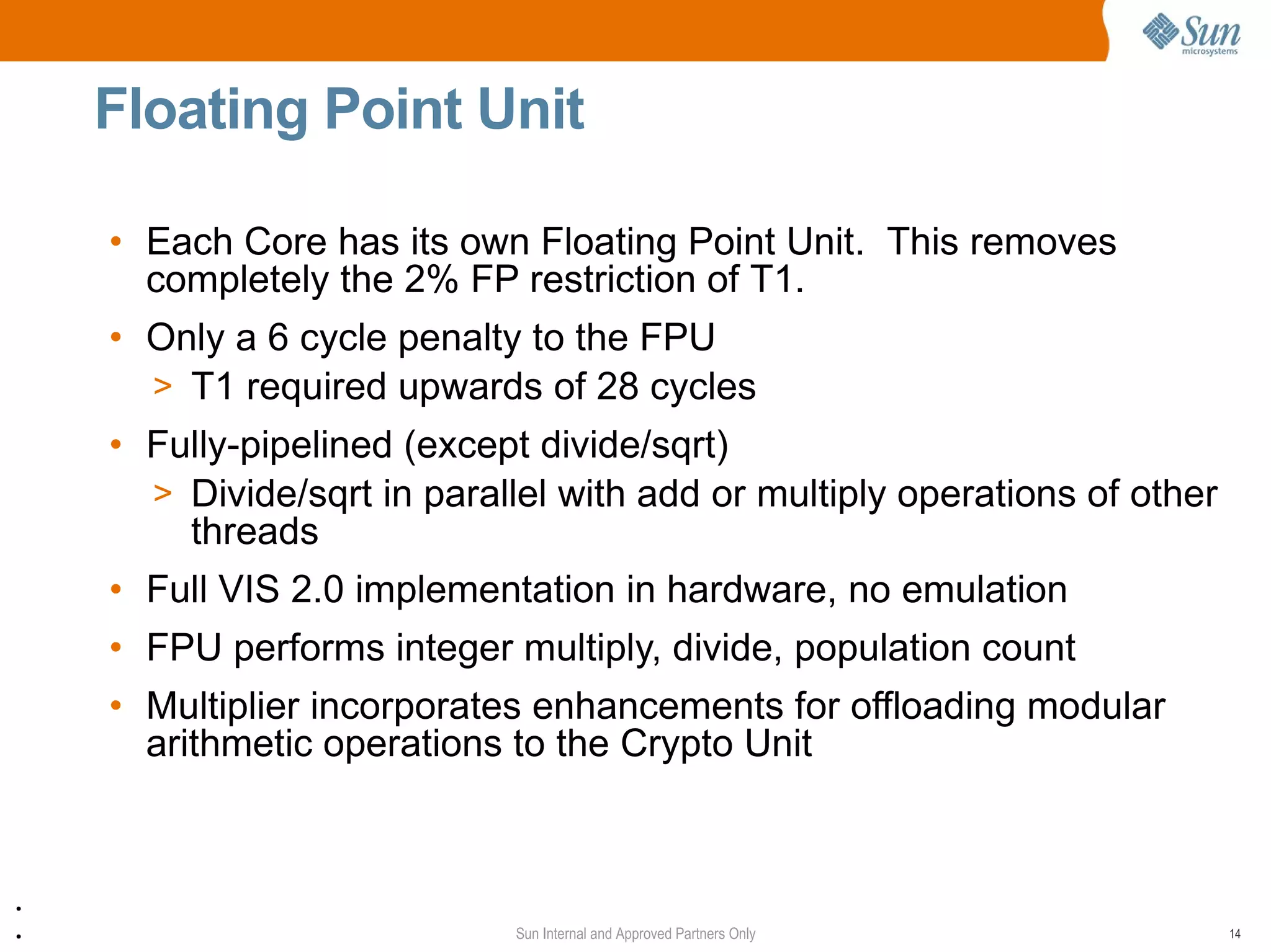 Floating Point Unit

    • Each Core has its own Floating Point Unit. This removes
      completely the 2% FP restriction of T1.
    • Only a 6 cycle penalty to the FPU
      > T1 required upwards of 28 cycles
    • Fully-pipelined (except divide/sqrt)
            Data
      > Divide/sqrt in parallel with add or multiply operations of other
        threads
    • Full VIS 2.0 implementation in hardware, no emulation
    • FPU performs integer multiply, divide, population count
    • Multiplier incorporates enhancements for offloading modular
      arithmetic operations to the Crypto Unit



●


●                           Sun Internal and Approved Partners Only        14
 