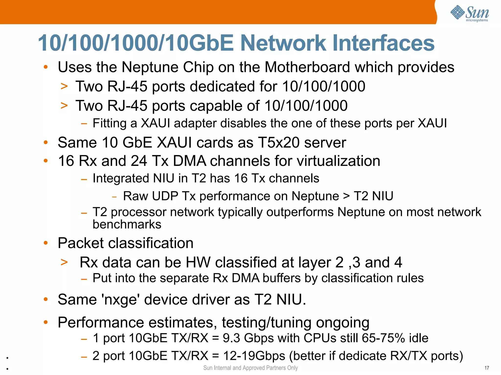 10/100/1000/10GbE Network Interfaces
    • Uses the Neptune Chip on the Motherboard which provides
      > Two RJ-45 ports dedicated for 10/100/1000
      > Two RJ-45 ports capable of 10/100/1000
         – Fitting a XAUI adapter disables the one of these ports per XAUI
    • Same 10 GbE XAUI cards as T5x20 server
    • 16 Rx and 24 Tx DMA channels for virtualization
         – Integrated NIU in T2 has 16 Tx channels
            Data
               – Raw UDP Tx performance on Neptune > T2 NIU
         – T2 processor network typically outperforms Neptune on most network
           benchmarks
    • Packet classification
      > Rx data can be HW classified at layer 2 ,3 and 4
         – Put into the separate Rx DMA buffers by classification rules
    • Same 'nxge' device driver as T2 NIU.
    • Performance estimates, testing/tuning ongoing
         – 1 port 10GbE TX/RX = 9.3 Gbps with CPUs still 65-75% idle
●
         – 2 port 10GbE TX/RX = 12-19Gbps (better if dedicate RX/TX ports)
●                              Sun Internal and Approved Partners Only          17
 