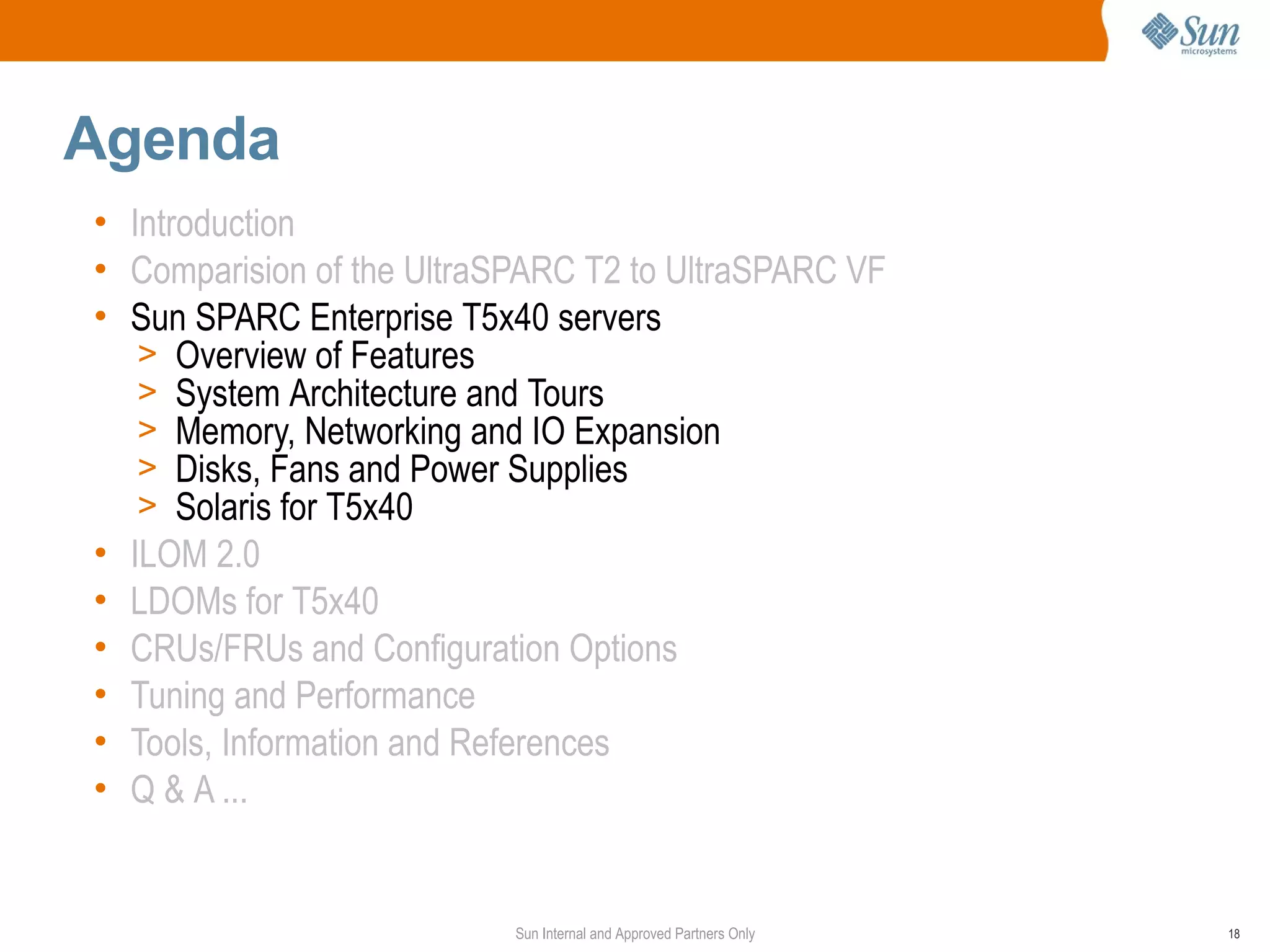 Agenda
• Introduction
• Comparision of the UltraSPARC T2 to UltraSPARC VF
• Sun SPARC Enterprise T5x40 servers
   > Overview of Features
   > System Architecture and Tours
   > Memory, Networking and IO Expansion
   > Disks, Fans and Power Supplies
   > Solaris for T5x40
• ILOM 2.0
• LDOMs for T5x40
• CRUs/FRUs and Configuration Options
• Tuning and Performance
• Tools, Information and References
• Q & A ...


                           Sun Internal and Approved Partners Only   18
 