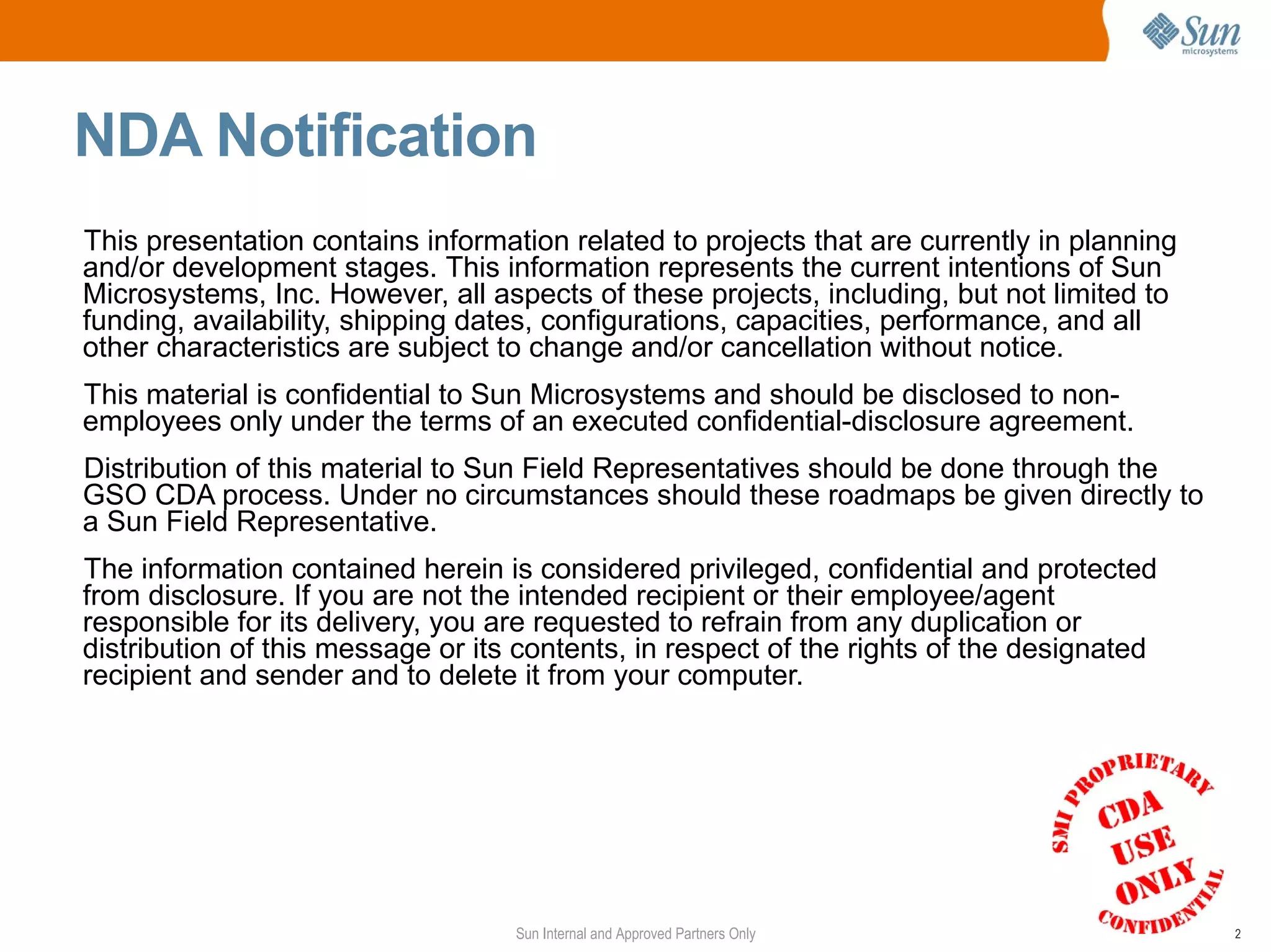 NDA Notification
This presentation contains information related to projects that are currently in planning
and/or development stages. This information represents the current intentions of Sun
Microsystems, Inc. However, all aspects of these projects, including, but not limited to
funding, availability, shipping dates, configurations, capacities, performance, and all
other characteristics are subject to change and/or cancellation without notice.
This material is confidential to Sun Microsystems and should be disclosed to non-
employees only under the terms of an executed confidential-disclosure agreement.
Distribution of this material to Sun Field Representatives should be done through the
GSO CDA process. Under no circumstances should these roadmaps be given directly to
a Sun Field Representative.
The information contained herein is considered privileged, confidential and protected
from disclosure. If you are not the intended recipient or their employee/agent
responsible for its delivery, you are requested to refrain from any duplication or
distribution of this message or its contents, in respect of the rights of the designated
recipient and sender and to delete it from your computer.




                                   Sun Internal and Approved Partners Only                  2
 