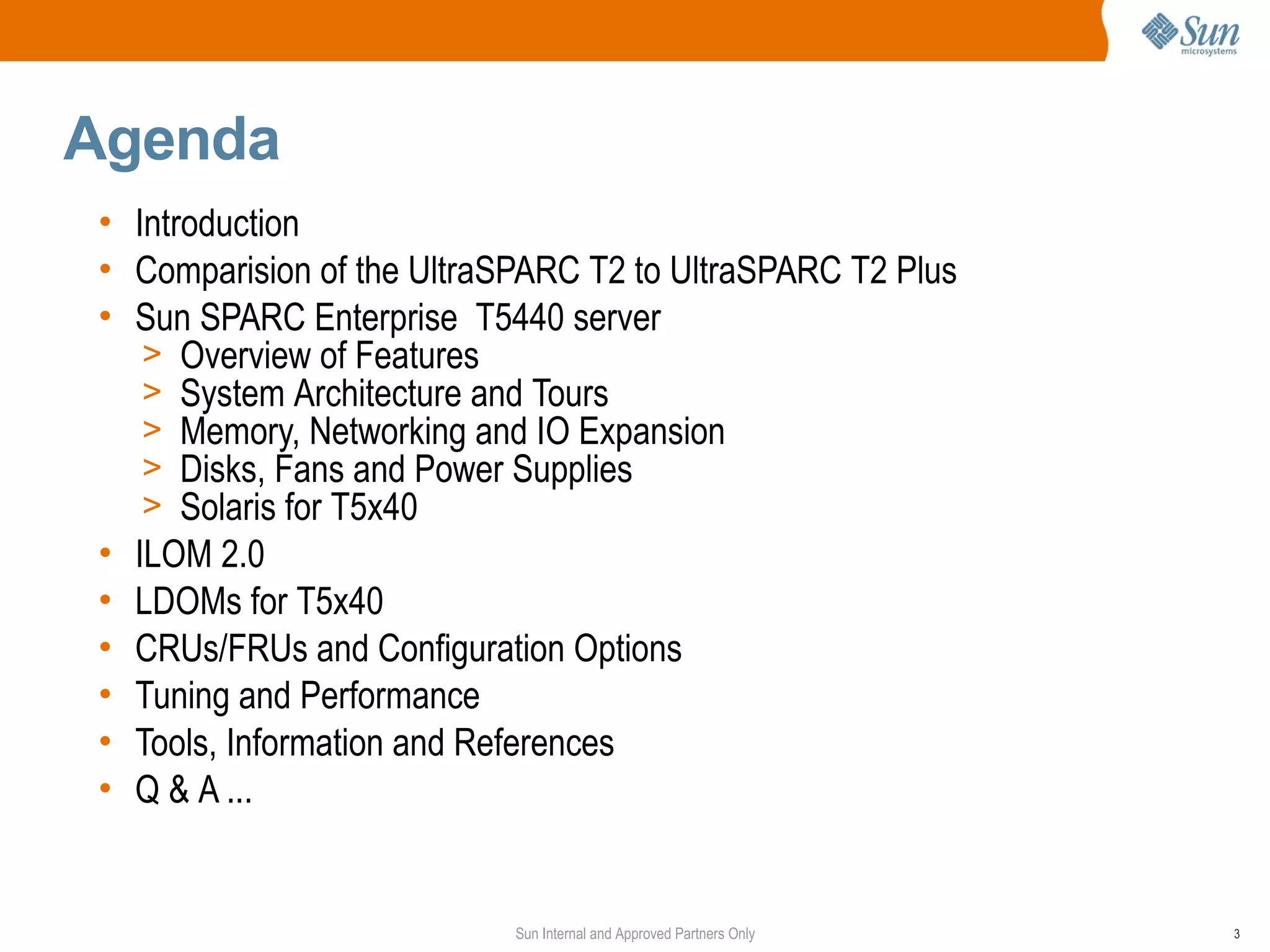 Agenda
• Introduction
• Comparision of the UltraSPARC T2 to UltraSPARC T2 Plus
• Sun SPARC Enterprise T5440 server
   > Overview of Features
   > System Architecture and Tours
   > Memory, Networking and IO Expansion
   > Disks, Fans and Power Supplies
   > Solaris for T5x40
• ILOM 2.0
• LDOMs for T5x40
• CRUs/FRUs and Configuration Options
• Tuning and Performance
• Tools, Information and References
• Q & A ...


                           Sun Internal and Approved Partners Only   3
 