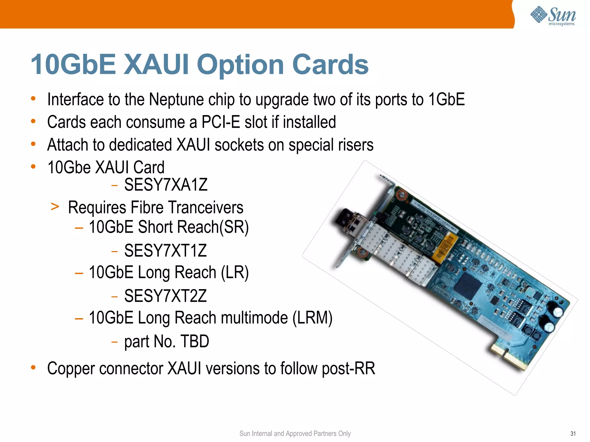 10GbE XAUI Option Cards
•   Interface to the Neptune chip to upgrade two of its ports to 1GbE
•   Cards each consume a PCI-E slot if installed
•   Attach to dedicated XAUI sockets on special risers
•   10Gbe XAUI Card
               – SESY7XA1Z
     > Requires Fibre Tranceivers
         – 10GbE Short Reach(SR)
               – SESY7XT1Z
         – 10GbE Long Reach (LR)
               – SESY7XT2Z
         – 10GbE Long Reach multimode (LRM)
               – part No. TBD

• Copper connector XAUI versions to follow post-RR


                                 Sun Internal and Approved Partners Only   31
 