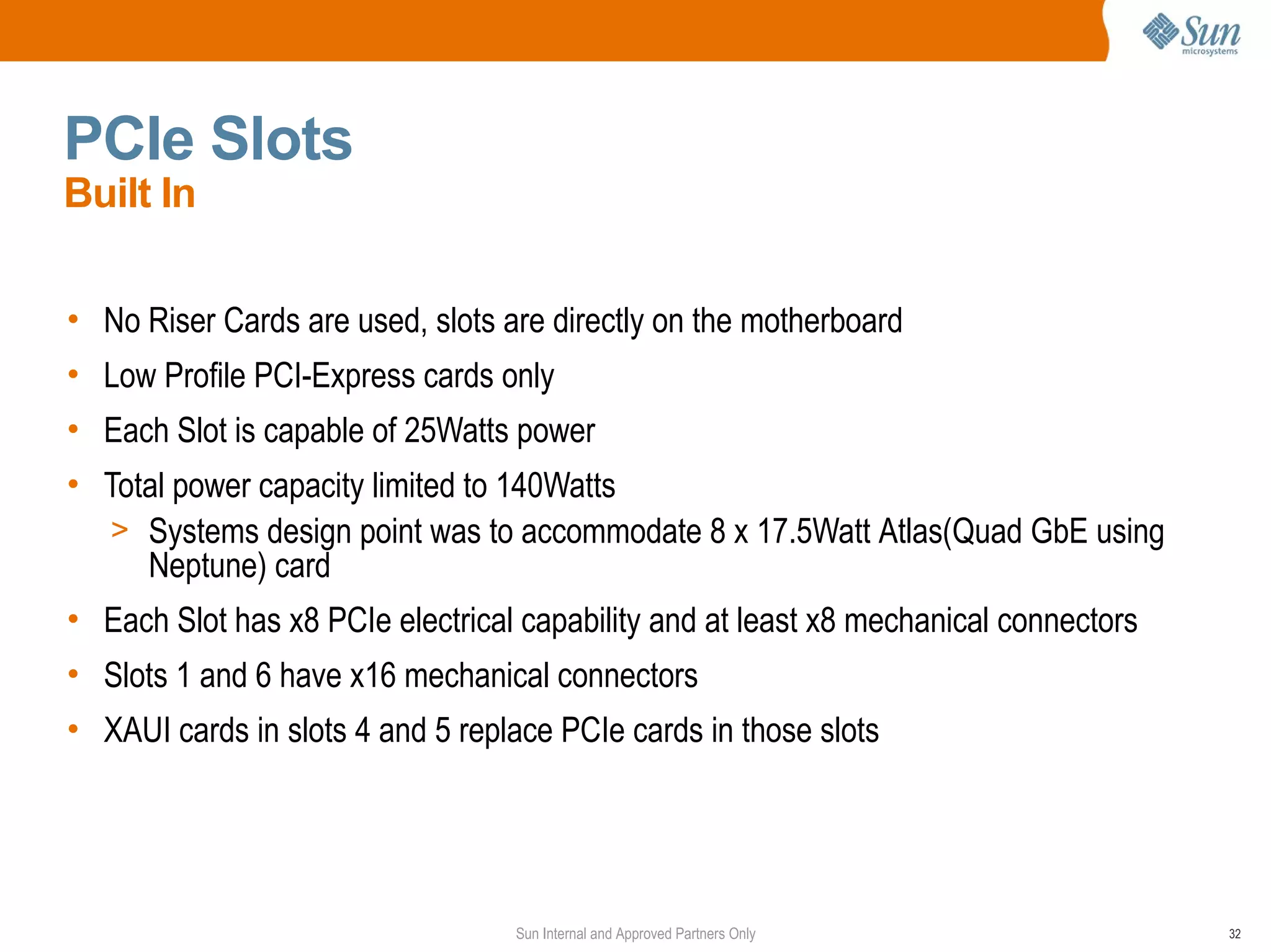 PCIe Slots
Built In

• No Riser Cards are used, slots are directly on the motherboard
• Low Profile PCI-Express cards only
• Each Slot is capable of 25Watts power
• Total power capacity limited to 140Watts
  > Systems design point was to accommodate 8 x 17.5Watt Atlas(Quad GbE using
     Neptune) card
• Each Slot has x8 PCIe electrical capability and at least x8 mechanical connectors
• Slots 1 and 6 have x16 mechanical connectors
• XAUI cards in slots 4 and 5 replace PCIe cards in those slots




                                  Sun Internal and Approved Partners Only             32
 