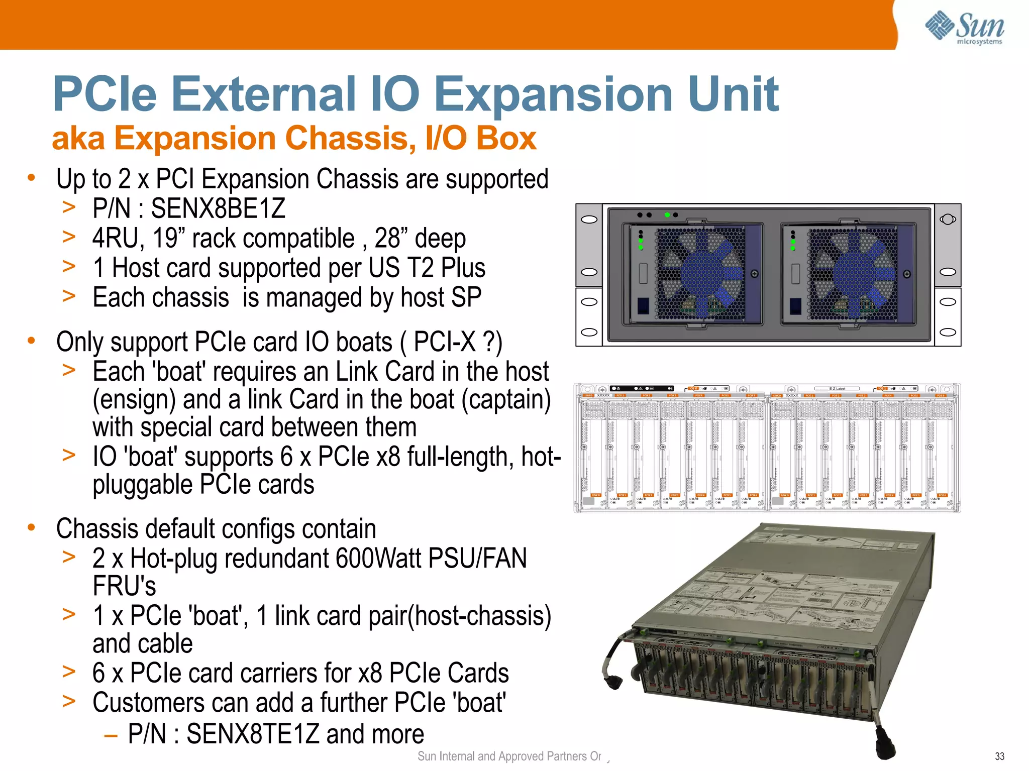 PCIe External IO Expansion Unit
  aka Expansion Chassis, I/O Box
• Up to 2 x PCI Expansion Chassis are supported
  > P/N : SENX8BE1Z
  > 4RU, 19” rack compatible , 28” deep
  > 1 Host card supported per US T2 Plus
  > Each chassis is managed by host SP
• Only support PCIe card IO boats ( PCI-X ?)
  > Each 'boat' requires an Link Card in the host
     (ensign) and a link Card in the boat (captain)
     with special card between them
  > IO 'boat' supports 6 x PCIe x8 full-length, hot-
     pluggable PCIe cards
• Chassis default configs contain
  > 2 x Hot-plug redundant 600Watt PSU/FAN
     FRU's
  > 1 x PCIe 'boat', 1 link card pair(host-chassis)
     and cable
  > 6 x PCIe card carriers for x8 PCIe Cards
  > Customers can add a further PCIe 'boat'
      – P/N : SENX8TE1Z and more
                                      Sun Internal and Approved Partners Only   33
 