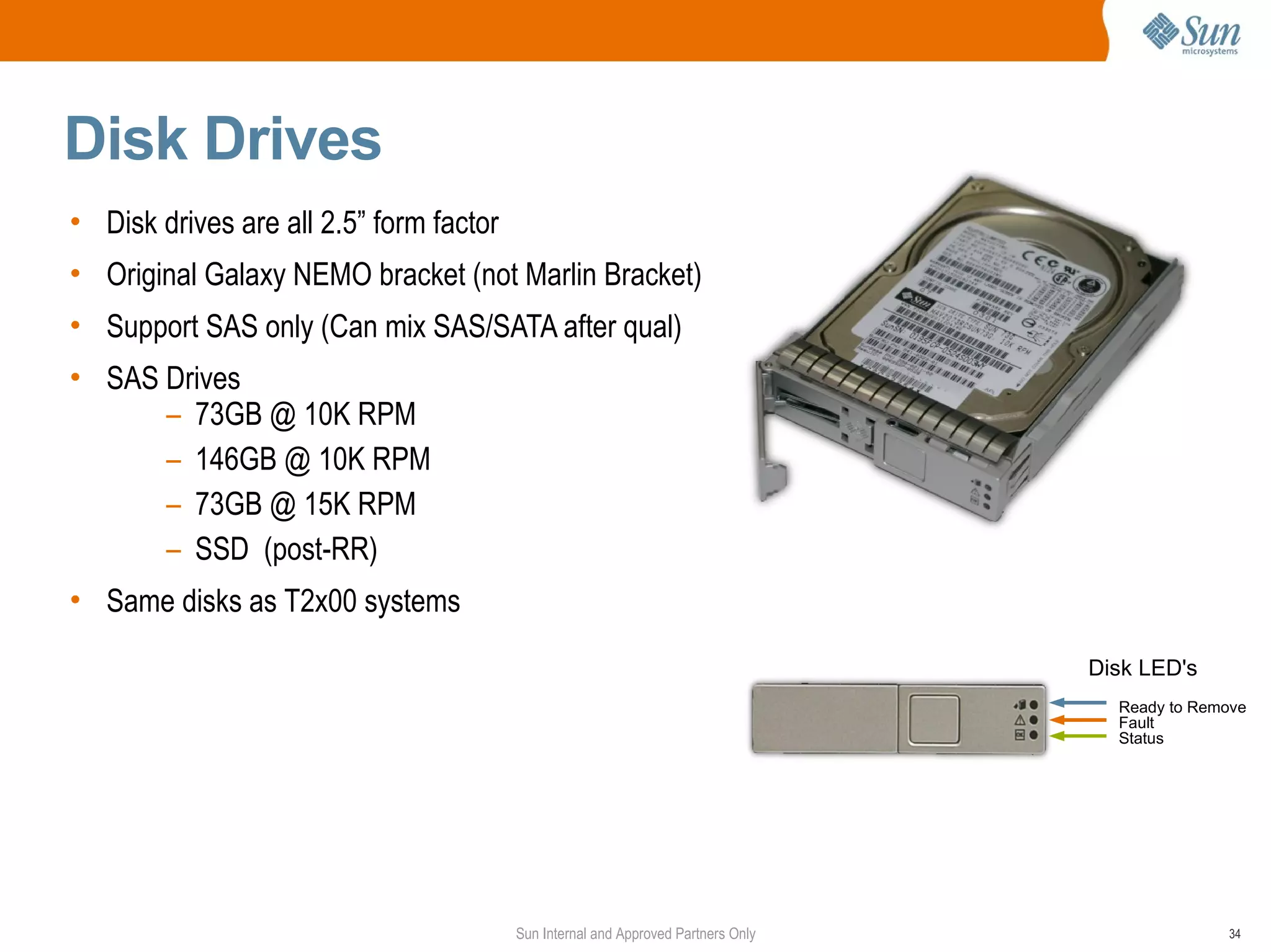 Disk Drives
• Disk drives are all 2.5” form factor
• Original Galaxy NEMO bracket (not Marlin Bracket)
• Support SAS only (Can mix SAS/SATA after qual)
• SAS Drives
      – 73GB @ 10K RPM
      – 146GB @ 10K RPM
      – 73GB @ 15K RPM
      – SSD (post-RR)
• Same disks as T2x00 systems

                                                                                   Disk LED's
                                                                                     Ready to Remove
                                                                                     Fault
                                                                                     Status




                                         Sun Internal and Approved Partners Only                 34
 