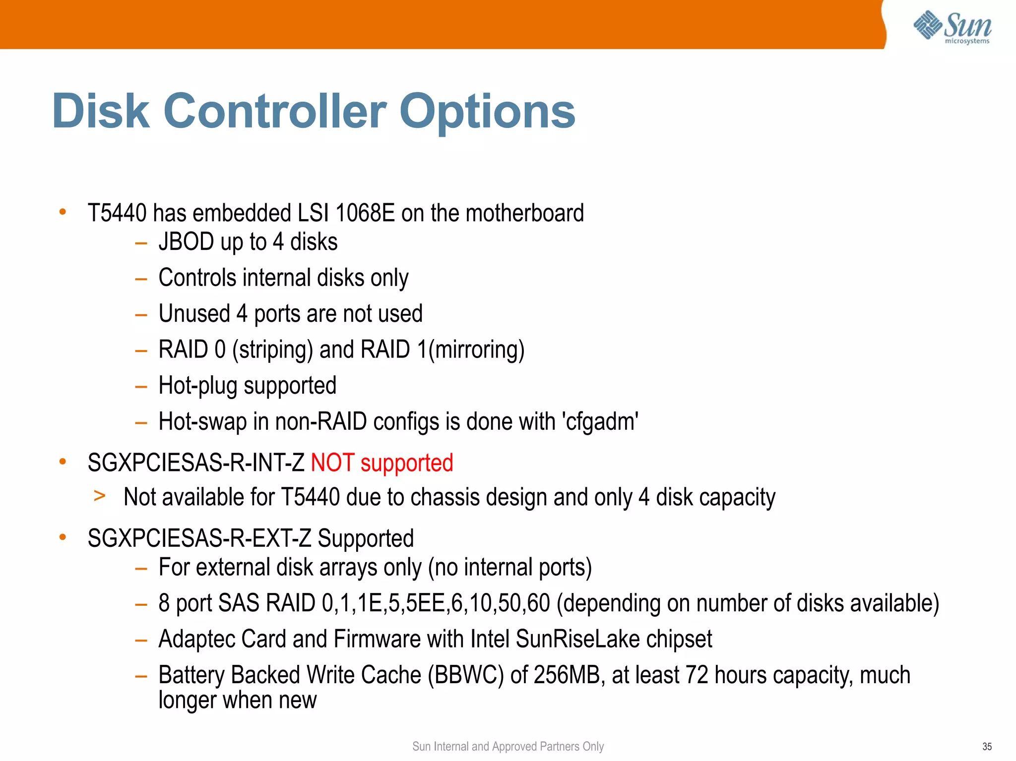 Disk Controller Options
• T5440 has embedded LSI 1068E on the motherboard
      – JBOD up to 4 disks
      – Controls internal disks only
      – Unused 4 ports are not used
      – RAID 0 (striping) and RAID 1(mirroring)
      – Hot-plug supported
      – Hot-swap in non-RAID configs is done with 'cfgadm'
• SGXPCIESAS-R-INT-Z NOT supported
  > Not available for T5440 due to chassis design and only 4 disk capacity
• SGXPCIESAS-R-EXT-Z Supported
     – For external disk arrays only (no internal ports)
     – 8 port SAS RAID 0,1,1E,5,5EE,6,10,50,60 (depending on number of disks available)
     – Adaptec Card and Firmware with Intel SunRiseLake chipset
     – Battery Backed Write Cache (BBWC) of 256MB, at least 72 hours capacity, much
       longer when new
                                    Sun Internal and Approved Partners Only               35
 