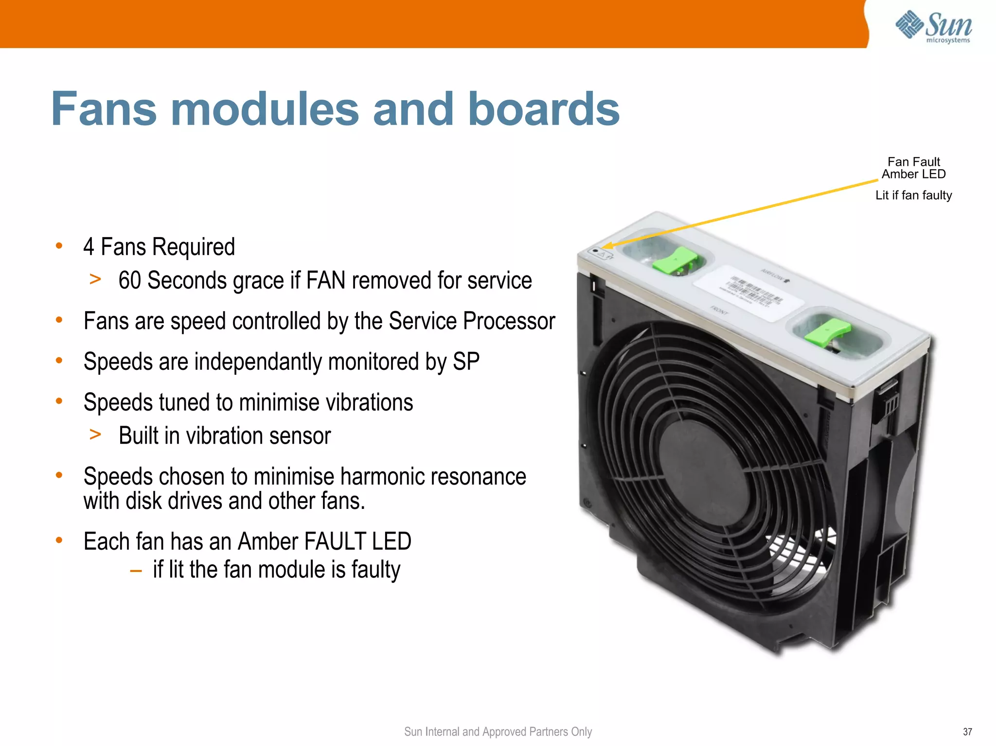 Fans modules and boards
                                                                                  Fan Fault
                                                                                 Amber LED
                                                                                Lit if fan faulty



• 4 Fans Required
  > 60 Seconds grace if FAN removed for service
• Fans are speed controlled by the Service Processor
• Speeds are independantly monitored by SP
• Speeds tuned to minimise vibrations
  > Built in vibration sensor
• Speeds chosen to minimise harmonic resonance
  with disk drives and other fans.
• Each fan has an Amber FAULT LED
      – if lit the fan module is faulty




                                      Sun Internal and Approved Partners Only                       37
 