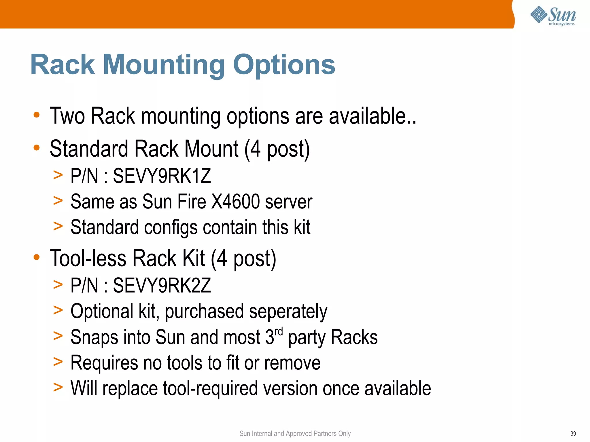 Rack Mounting Options
• Two Rack mounting options are available..
• Standard Rack Mount (4 post)
  > P/N : SEVY9RK1Z
  > Same as Sun Fire X4600 server
  > Standard configs contain this kit
• Tool-less Rack Kit (4 post)
  >   P/N : SEVY9RK2Z
  >   Optional kit, purchased seperately
  >   Snaps into Sun and most 3rd party Racks
  >   Requires no tools to fit or remove
  >   Will replace tool-required version once available
                            Sun Internal and Approved Partners Only   39
 