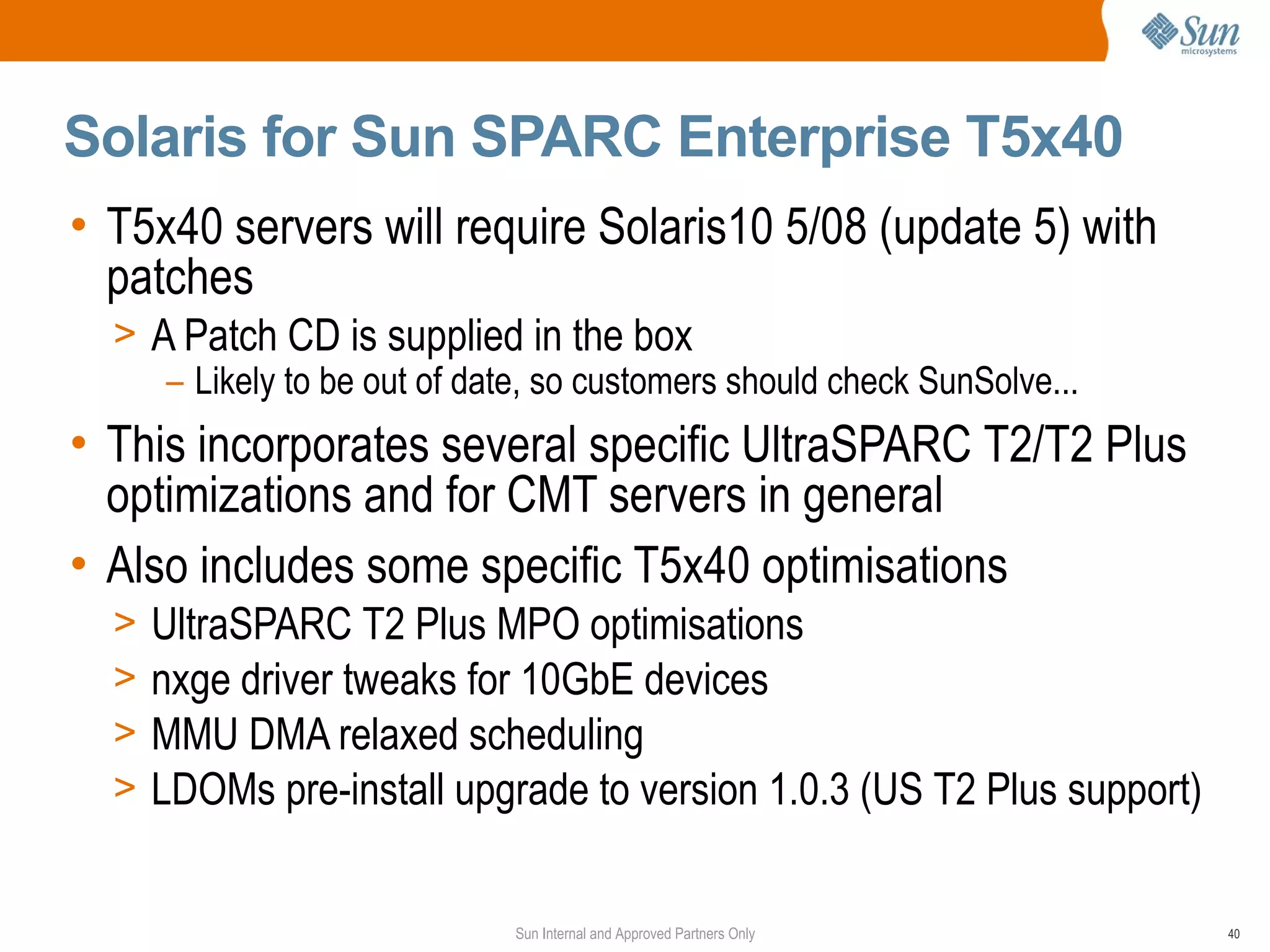 Solaris for Sun SPARC Enterprise T5x40
• T5x40 servers will require Solaris10 5/08 (update 5) with
  patches
  > A Patch CD is supplied in the box
     – Likely to be out of date, so customers should check SunSolve...
• This incorporates several specific UltraSPARC T2/T2 Plus
  optimizations and for CMT servers in general
• Also includes some specific T5x40 optimisations
  >   UltraSPARC T2 Plus MPO optimisations
  >   nxge driver tweaks for 10GbE devices
  >   MMU DMA relaxed scheduling
  >   LDOMs pre-install upgrade to version 1.0.3 (US T2 Plus support)


                              Sun Internal and Approved Partners Only    40
 