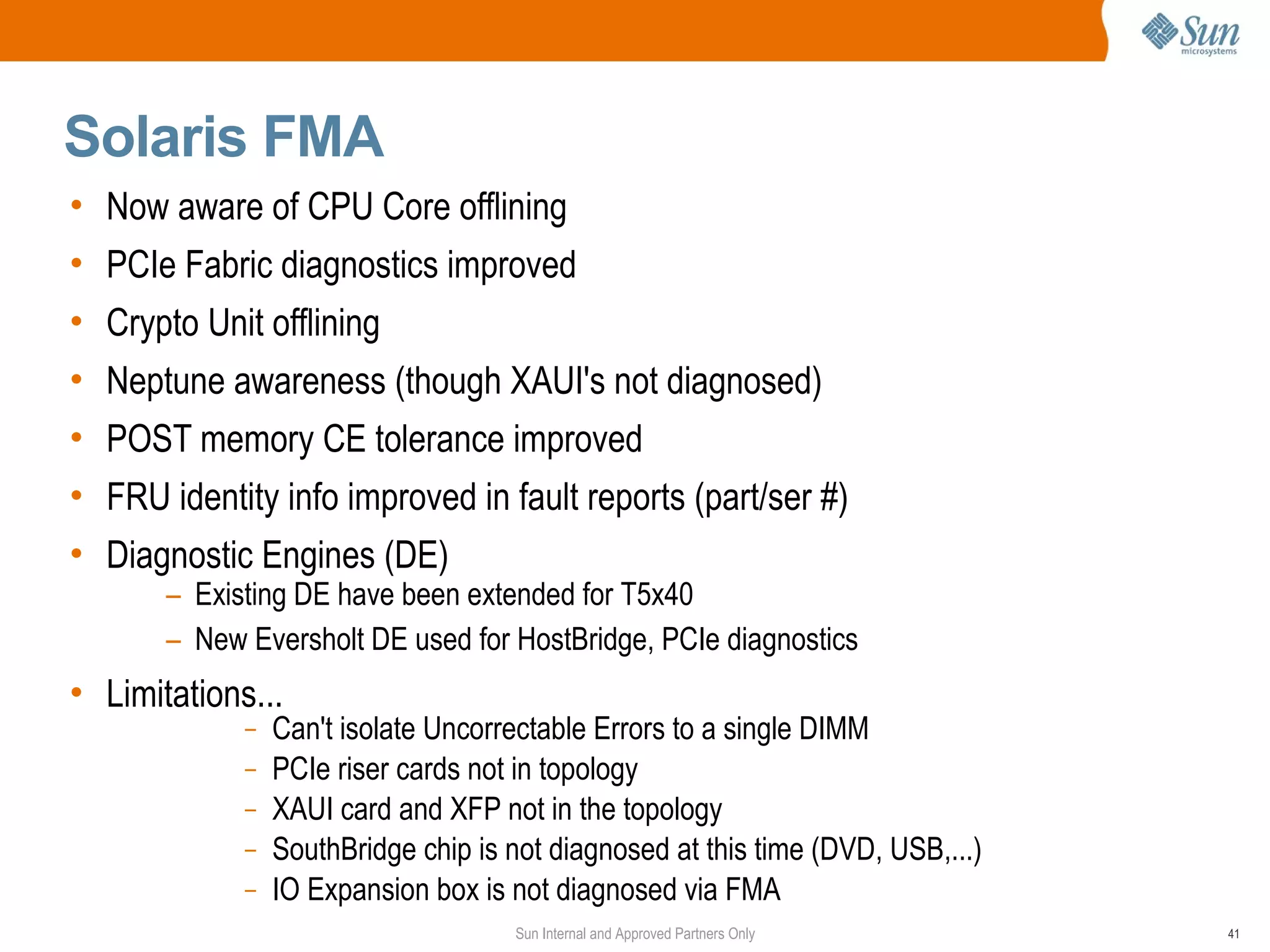 Solaris FMA
• Now aware of CPU Core offlining
• PCIe Fabric diagnostics improved
• Crypto Unit offlining
• Neptune awareness (though XAUI's not diagnosed)
• POST memory CE tolerance improved
• FRU identity info improved in fault reports (part/ser #)
• Diagnostic Engines (DE)
       – Existing DE have been extended for T5x40
       – New Eversholt DE used for HostBridge, PCIe diagnostics
• Limitations...
             –   Can't isolate Uncorrectable Errors to a single DIMM
             –   PCIe riser cards not in topology
             –   XAUI card and XFP not in the topology
             –   SouthBridge chip is not diagnosed at this time (DVD, USB,...)
             –   IO Expansion box is not diagnosed via FMA
                                     Sun Internal and Approved Partners Only     41
 