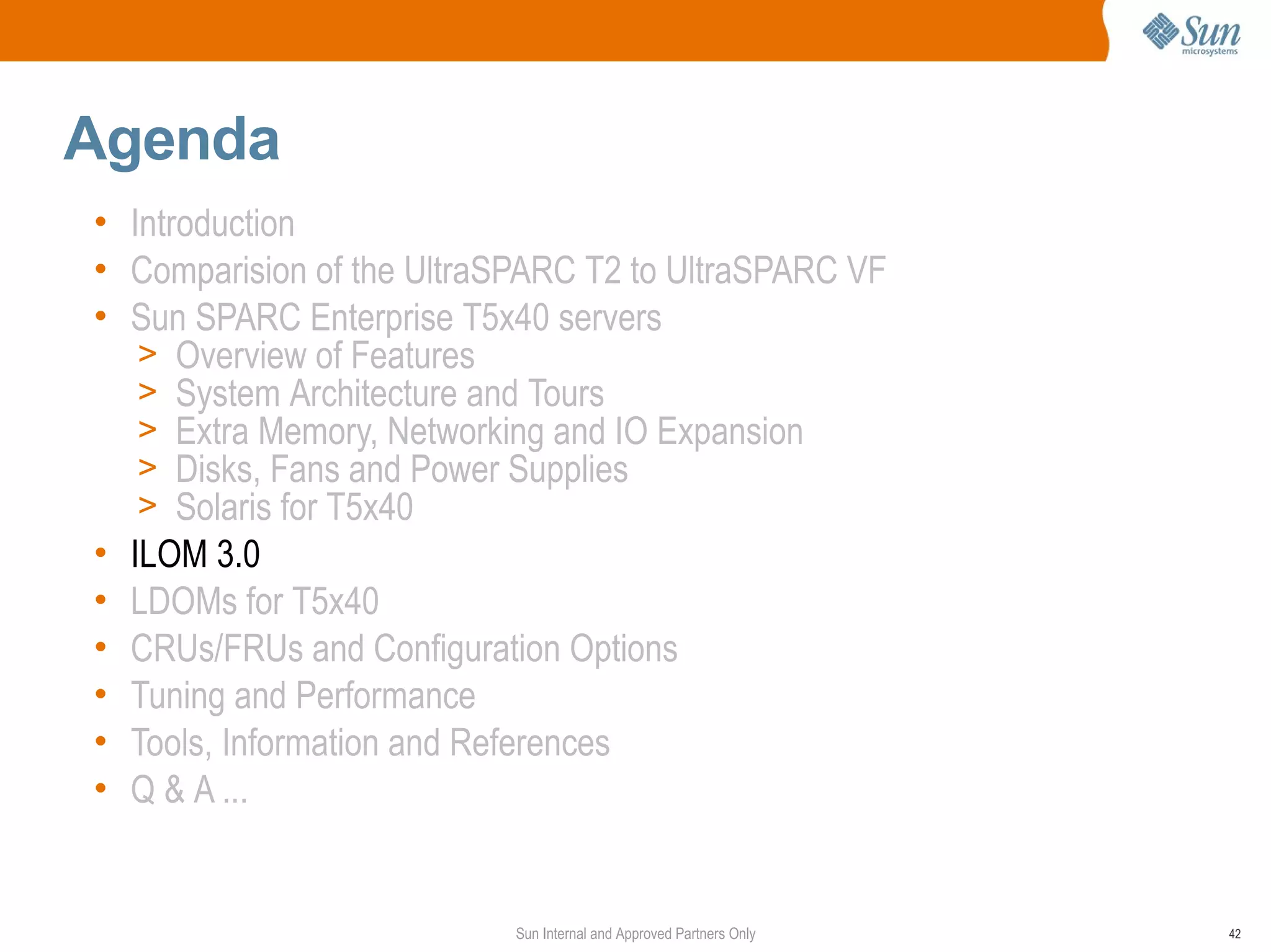 Agenda
• Introduction
• Comparision of the UltraSPARC T2 to UltraSPARC VF
• Sun SPARC Enterprise T5x40 servers
   > Overview of Features
   > System Architecture and Tours
   > Extra Memory, Networking and IO Expansion
   > Disks, Fans and Power Supplies
   > Solaris for T5x40
• ILOM 3.0
• LDOMs for T5x40
• CRUs/FRUs and Configuration Options
• Tuning and Performance
• Tools, Information and References
• Q & A ...


                           Sun Internal and Approved Partners Only   42
 