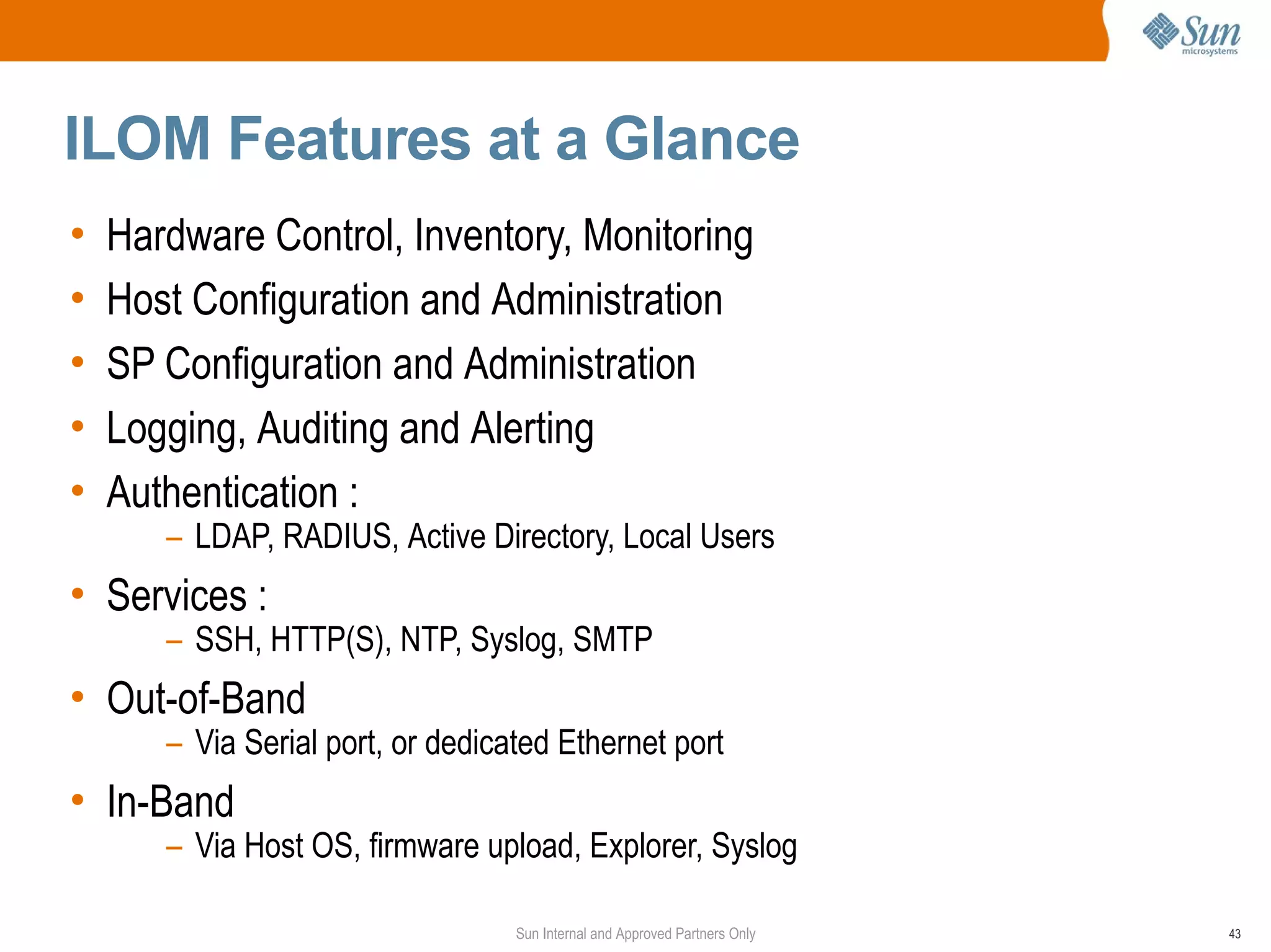 ILOM Features at a Glance
•   Hardware Control, Inventory, Monitoring
•   Host Configuration and Administration
•   SP Configuration and Administration
•   Logging, Auditing and Alerting
•   Authentication :
       – LDAP, RADIUS, Active Directory, Local Users
• Services :
       – SSH, HTTP(S), NTP, Syslog, SMTP
• Out-of-Band
       – Via Serial port, or dedicated Ethernet port
• In-Band
       – Via Host OS, firmware upload, Explorer, Syslog

                                   Sun Internal and Approved Partners Only   43
 