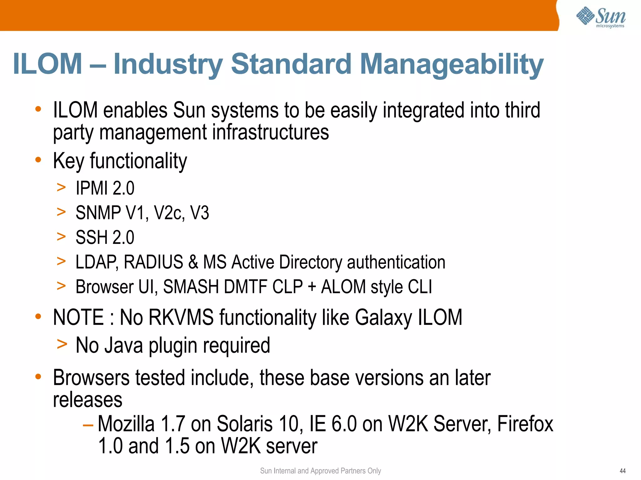 ILOM – Industry Standard Manageability
 • ILOM enables Sun systems to be easily integrated into third
   party management infrastructures
 • Key functionality
   >   IPMI 2.0
   >   SNMP V1, V2c, V3
   >   SSH 2.0
   >   LDAP, RADIUS & MS Active Directory authentication
   >   Browser UI, SMASH DMTF CLP + ALOM style CLI
 • NOTE : No RKVMS functionality like Galaxy ILOM
    > No Java plugin required
 • Browsers tested include, these base versions an later
   releases
       – Mozilla 1.7 on Solaris 10, IE 6.0 on W2K Server, Firefox
         1.0 and 1.5 on W2K server
                               Sun Internal and Approved Partners Only   44
 