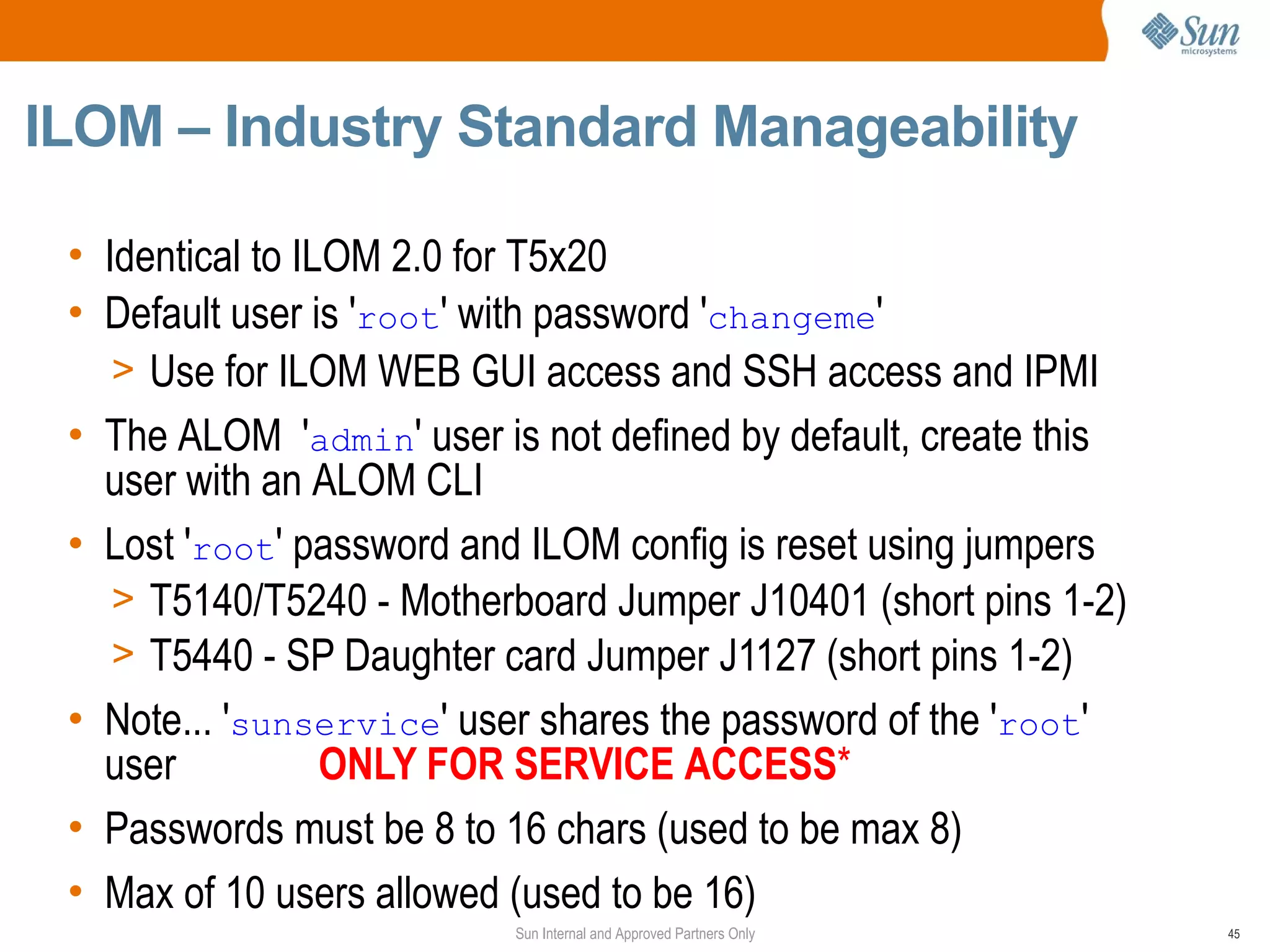 ILOM – Industry Standard Manageability

 • Identical to ILOM 2.0 for T5x20
 • Default user is 'root' with password 'changeme'
    > Use for ILOM WEB GUI access and SSH access and IPMI
 • The ALOM 'admin' user is not defined by default, create this
   user with an ALOM CLI
 • Lost 'root' password and ILOM config is reset using jumpers
    > T5140/T5240 - Motherboard Jumper J10401 (short pins 1-2)
    > T5440 - SP Daughter card Jumper J1127 (short pins 1-2)
 • Note... 'sunservice' user shares the password of the 'root'
   user           ONLY FOR SERVICE ACCESS*
 • Passwords must be 8 to 16 chars (used to be max 8)
 • Max of 10 users allowed (used to be 16)
                           Sun Internal and Approved Partners Only   45
 