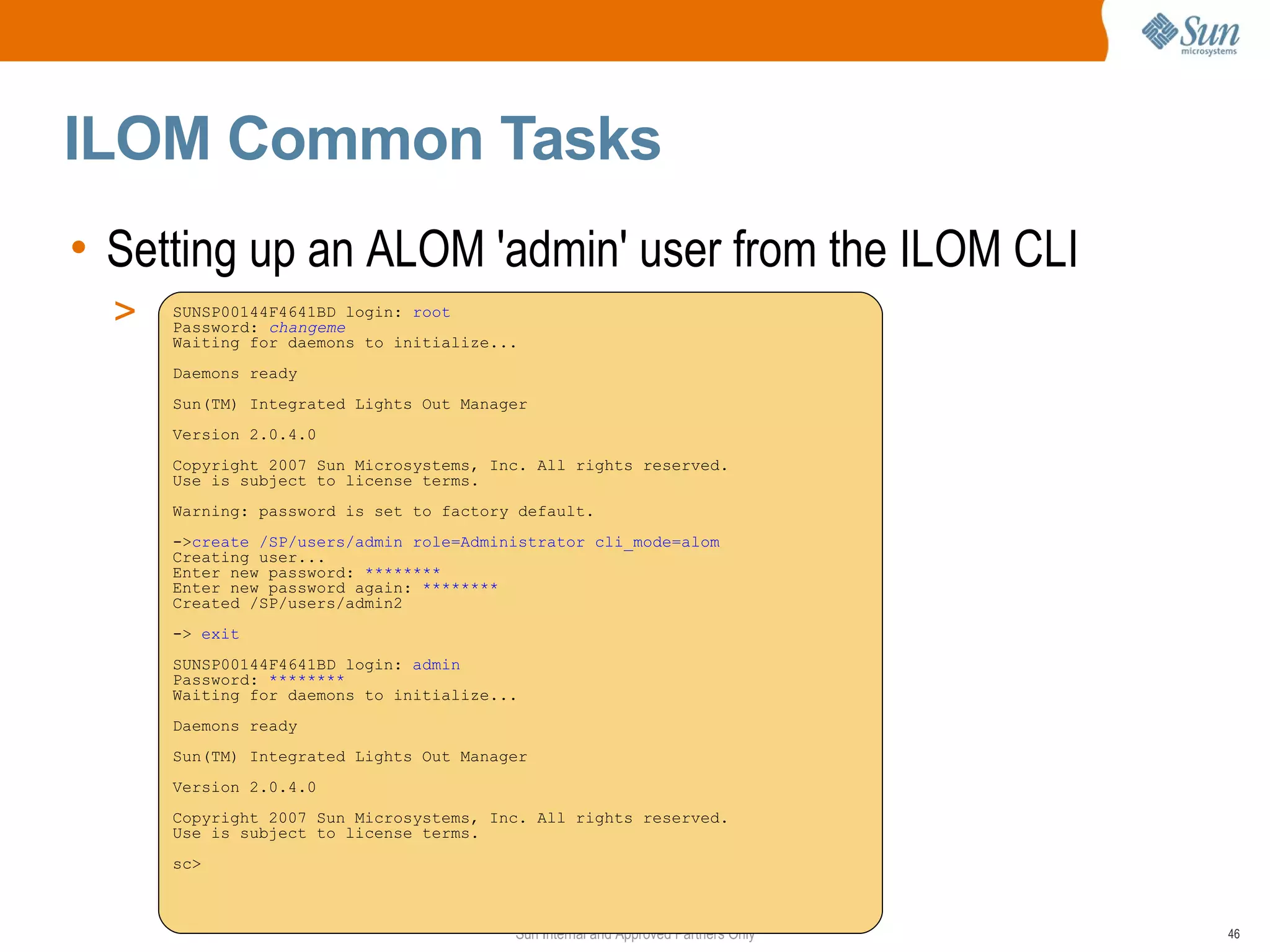 ILOM Common Tasks
• Setting up an ALOM 'admin' user from the ILOM CLI
  >   SUNSP00144F4641BD login: root
      Password: changeme
      Waiting for daemons to initialize...
      Daemons ready
      Sun(TM) Integrated Lights Out Manager
      Version 2.0.4.0
      Copyright 2007 Sun Microsystems, Inc. All rights reserved.
      Use is subject to license terms.
      Warning: password is set to factory default.
      ->create /SP/users/admin role=Administrator cli_mode=alom
      Creating user...
      Enter new password: ********
      Enter new password again: ********
      Created /SP/users/admin2
      -> exit
      SUNSP00144F4641BD login: admin
      Password: ********
      Waiting for daemons to initialize...
      Daemons ready
      Sun(TM) Integrated Lights Out Manager
      Version 2.0.4.0
      Copyright 2007 Sun Microsystems, Inc. All rights reserved.
      Use is subject to license terms.
      sc>



                                         Sun Internal and Approved Partners Only   46
 