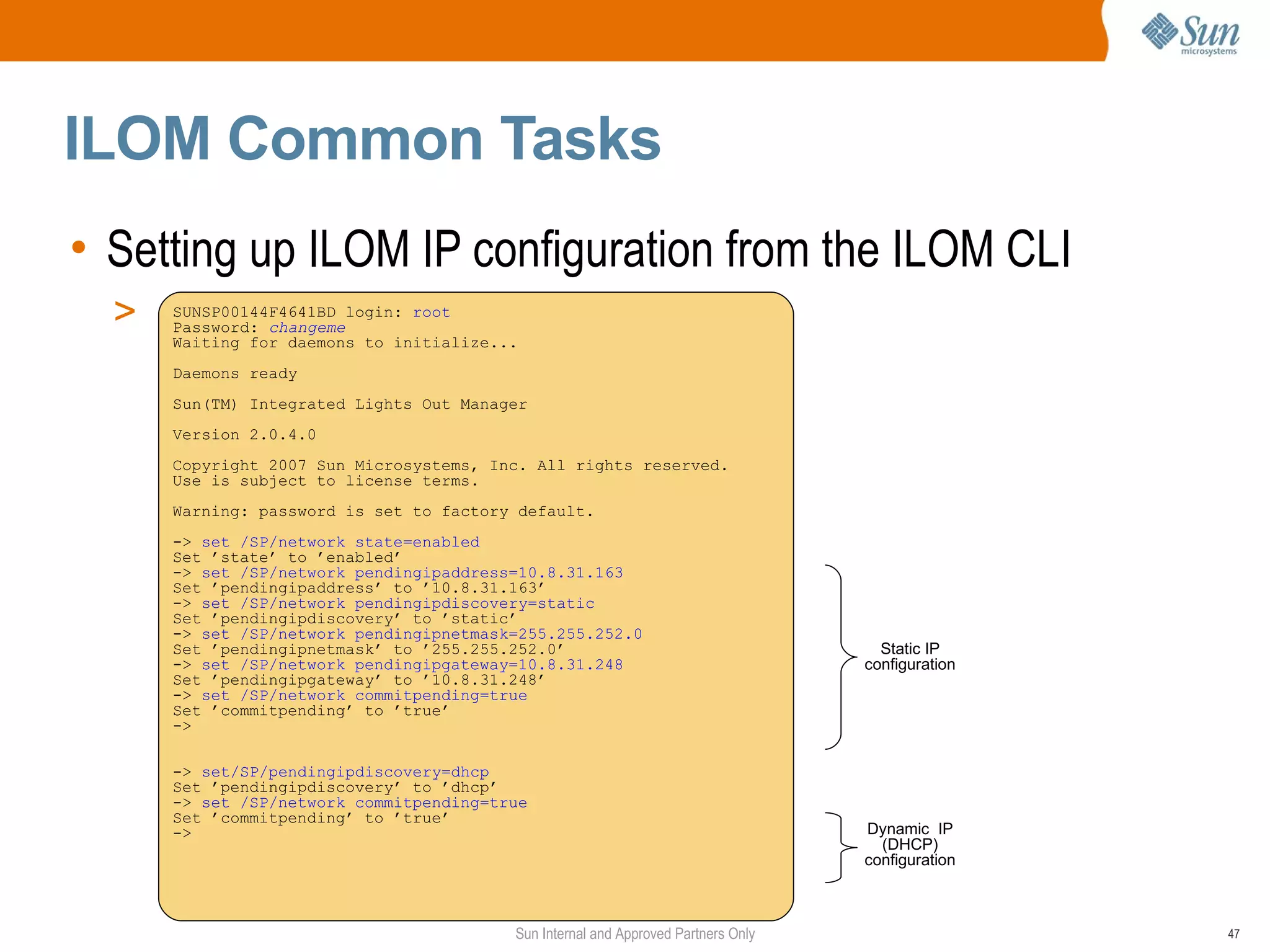 ILOM Common Tasks
• Setting up ILOM IP configuration from the ILOM CLI
  >   SUNSP00144F4641BD login: root
      Password: changeme
      Waiting for daemons to initialize...
      Daemons ready
      Sun(TM) Integrated Lights Out Manager
      Version 2.0.4.0
      Copyright 2007 Sun Microsystems, Inc. All rights reserved.
      Use is subject to license terms.
      Warning: password is set to factory default.
      -> set /SP/network state=enabled
      Set ’state’ to ’enabled’
      -> set /SP/network pendingipaddress=10.8.31.163
      Set ’pendingipaddress’ to ’10.8.31.163’
      -> set /SP/network pendingipdiscovery=static
      Set ’pendingipdiscovery’ to ’static’
      -> set /SP/network pendingipnetmask=255.255.252.0
      Set ’pendingipnetmask’ to ’255.255.252.0’                                      Static IP
      -> set /SP/network pendingipgateway=10.8.31.248                              configuration
      Set ’pendingipgateway’ to ’10.8.31.248’
      -> set /SP/network commitpending=true
      Set ’commitpending’ to ’true’
      ->

      -> set/SP/pendingipdiscovery=dhcp
      Set ’pendingipdiscovery’ to ’dhcp’
      -> set /SP/network commitpending=true
      Set ’commitpending’ to ’true’
      ->                                                                           Dynamic IP
                                                                                     (DHCP)
                                                                                   configuration



                                         Sun Internal and Approved Partners Only                   47
 