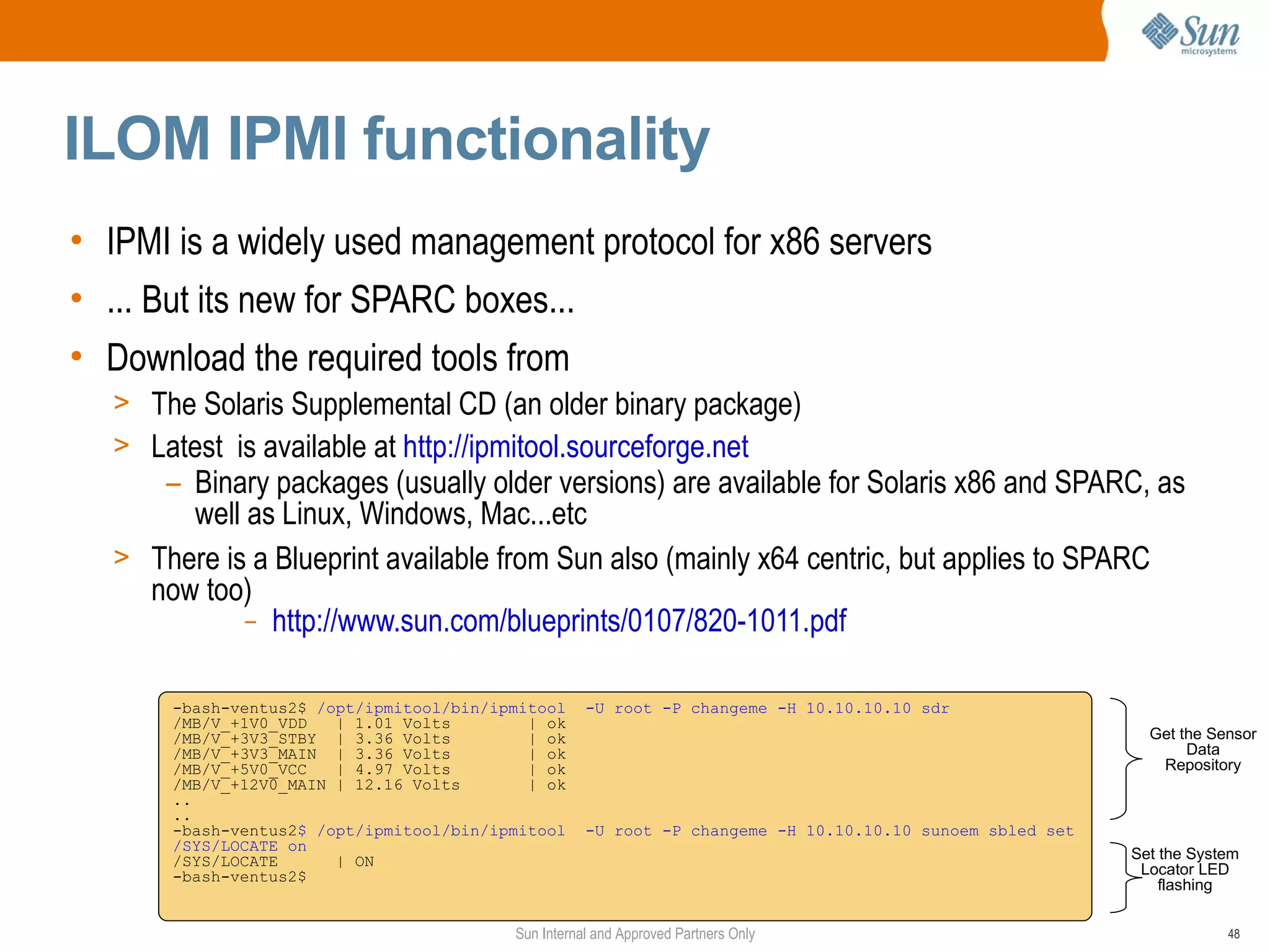 ILOM IPMI functionality
• IPMI is a widely used management protocol for x86 servers
• ... But its new for SPARC boxes...
• Download the required tools from
  > The Solaris Supplemental CD (an older binary package)
  > Latest is available at http://ipmitool.sourceforge.net
     – Binary packages (usually older versions) are available for Solaris x86 and SPARC, as
       well as Linux, Windows, Mac...etc
  > There is a Blueprint available from Sun also (mainly x64 centric, but applies to SPARC
    now too)
            – http://www.sun.com/blueprints/0107/820-1011.pdf


       -bash-ventus2$ /opt/ipmitool/bin/ipmitool     -U root -P changeme -H 10.10.10.10 sdr
       /MB/V_+1V0_VDD   | 1.01 Volts        | ok
       /MB/V_+3V3_STBY | 3.36 Volts         | ok                                                             Get the Sensor
       /MB/V_+3V3_MAIN | 3.36 Volts         | ok                                                                  Data
       /MB/V_+5V0_VCC   | 4.97 Volts        | ok                                                              Repository
       /MB/V_+12V0_MAIN | 12.16 Volts       | ok
       ..
       ..
       -bash-ventus2$ /opt/ipmitool/bin/ipmitool     -U root -P changeme -H 10.10.10.10 sunoem sbled set
       /SYS/LOCATE on
       /SYS/LOCATE      | ON                                                                               Set the System
       -bash-ventus2$                                                                                       Locator LED
                                                                                                               flashing


                                          Sun Internal and Approved Partners Only                                      48
 
