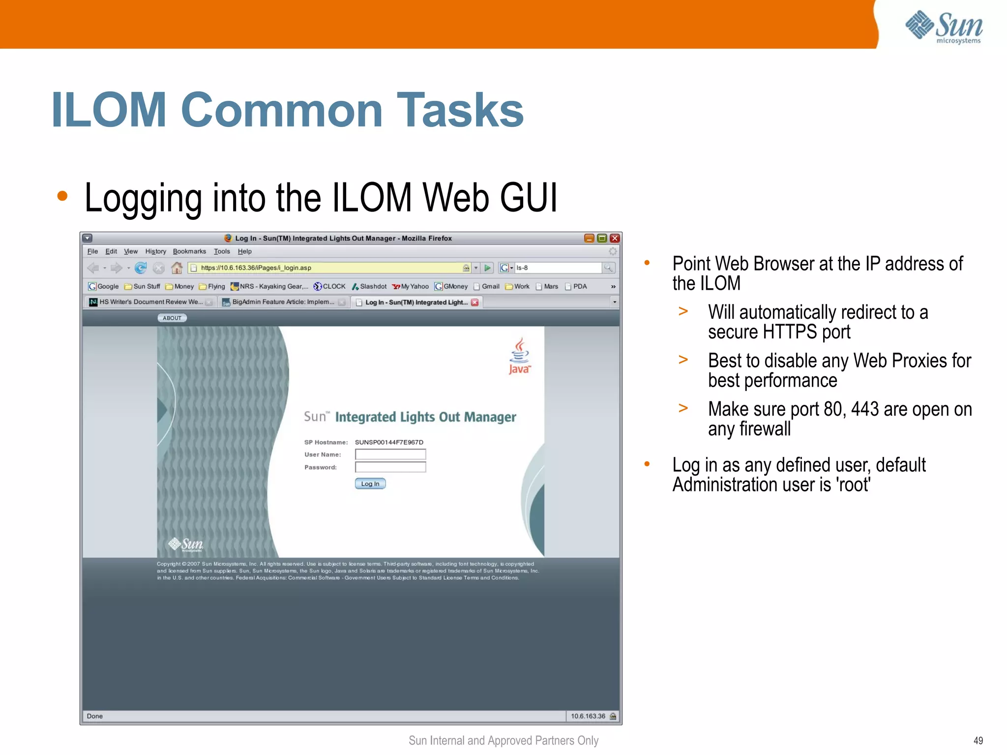 ILOM Common Tasks
• Logging into the ILOM Web GUI
                                                               •   Point Web Browser at the IP address of
                                                                   the ILOM
                                                                    > Will automatically redirect to a
                                                                        secure HTTPS port
                                                                    > Best to disable any Web Proxies for
                                                                        best performance
                                                                    > Make sure port 80, 443 are open on
                                                                        any firewall
                                                               •   Log in as any defined user, default
                                                                   Administration user is 'root'




                     Sun Internal and Approved Partners Only                                                49
 