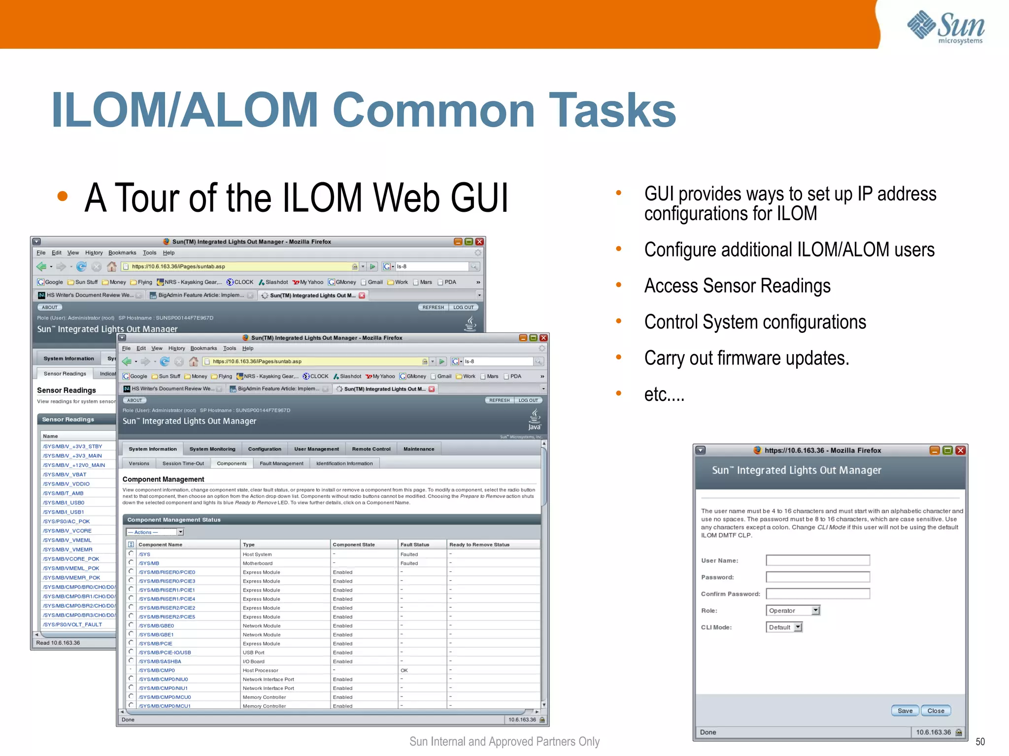 ILOM/ALOM Common Tasks
• A Tour of the ILOM Web GUI                                   •   GUI provides ways to set up IP address
                                                                   configurations for ILOM
                                                               •   Configure additional ILOM/ALOM users
                                                               •   Access Sensor Readings
                                                               •   Control System configurations
                                                               •   Carry out firmware updates.
                                                               •   etc....




                     Sun Internal and Approved Partners Only                                                50
 