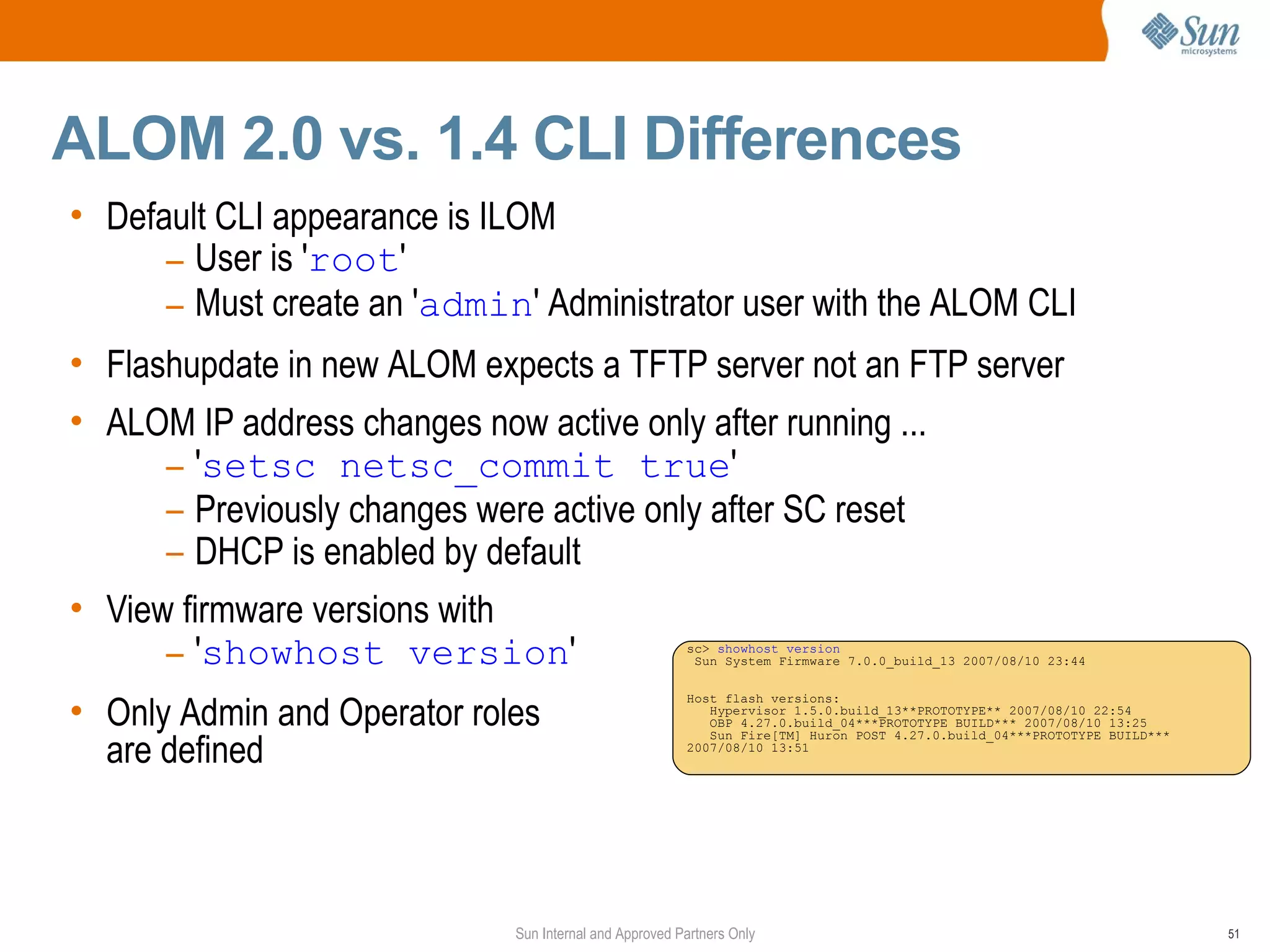 ALOM 2.0 vs. 1.4 CLI Differences
• Default CLI appearance is ILOM
      – User is 'root'
      – Must create an 'admin' Administrator user with the ALOM CLI
• Flashupdate in new ALOM expects a TFTP server not an FTP server
• ALOM IP address changes now active only after running ...
      – 'setsc netsc_commit true'
      – Previously changes were active only after SC reset
      – DHCP is enabled by default
• View firmware versions with
      – 'showhost version'                              sc> showhost version
                                                         Sun System Firmware 7.0.0_build_13 2007/08/10 23:44



• Only Admin and Operator roles
                                                        Host flash versions:
                                                           Hypervisor 1.5.0.build_13**PROTOTYPE** 2007/08/10 22:54
                                                           OBP 4.27.0.build_04***PROTOTYPE BUILD*** 2007/08/10 13:25

  are defined
                                                           Sun Fire[TM] Huron POST 4.27.0.build_04***PROTOTYPE BUILD***
                                                        2007/08/10 13:51




                             Sun Internal and Approved Partners Only                                                      51
 