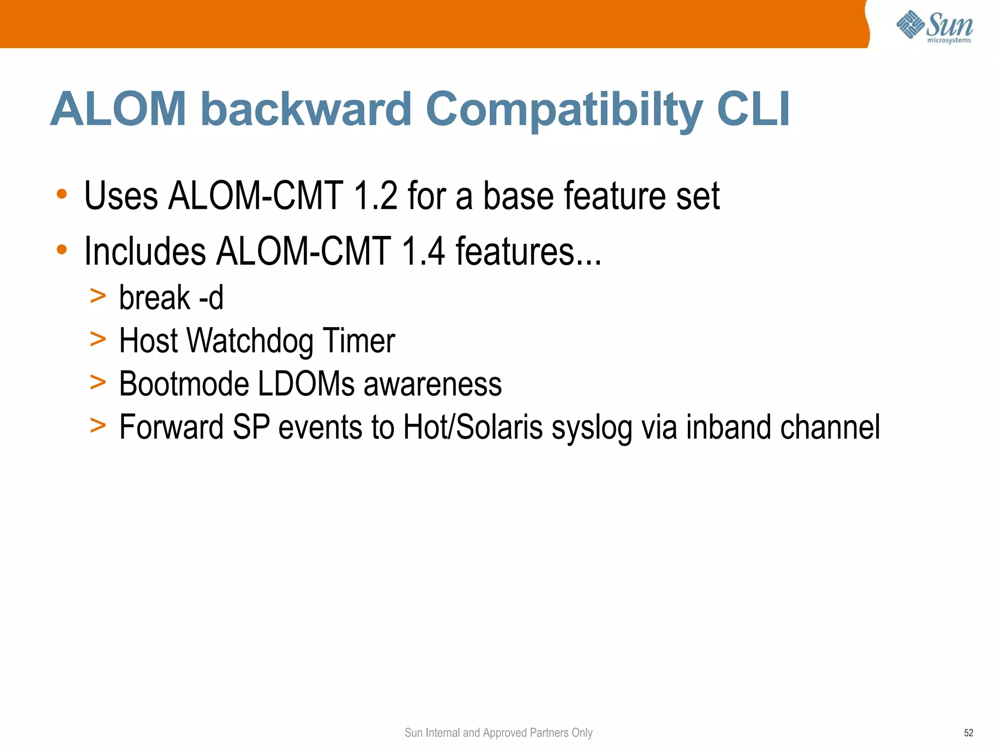 ALOM backward Compatibilty CLI
• Uses ALOM-CMT 1.2 for a base feature set
• Includes ALOM-CMT 1.4 features...
  >   break -d
  >   Host Watchdog Timer
  >   Bootmode LDOMs awareness
  >   Forward SP events to Hot/Solaris syslog via inband channel




                           Sun Internal and Approved Partners Only   52
 