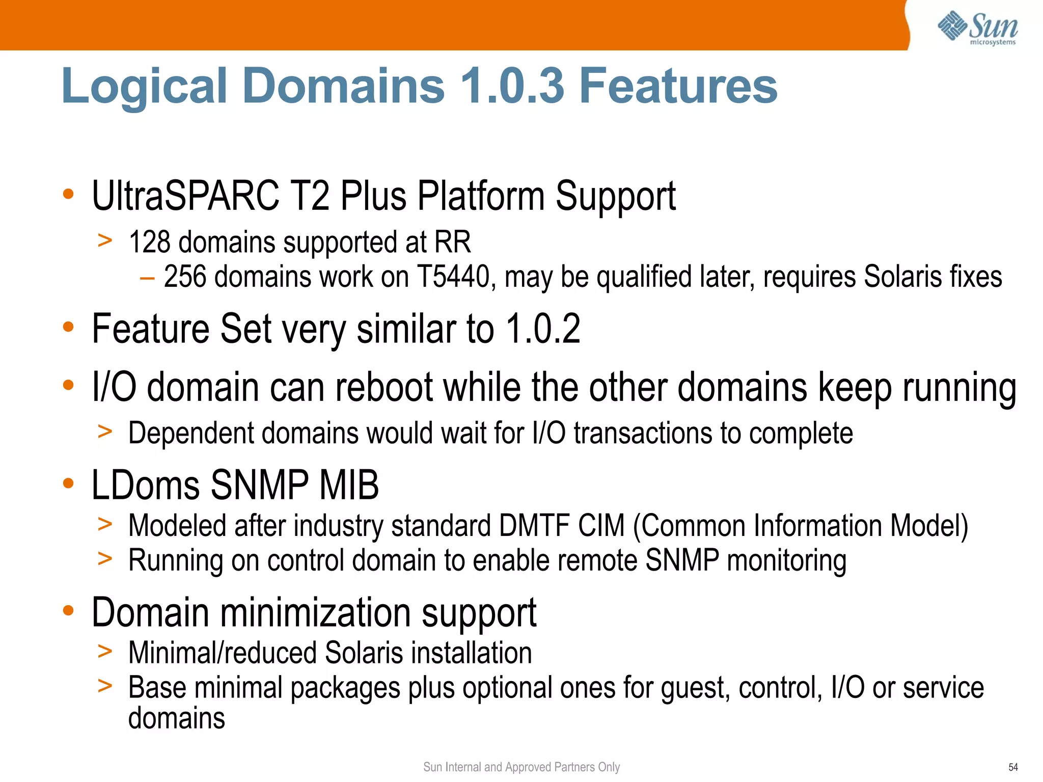 Logical Domains 1.0.3 Features

• UltraSPARC T2 Plus Platform Support
  > 128 domains supported at RR
     – 256 domains work on T5440, may be qualified later, requires Solaris fixes
• Feature Set very similar to 1.0.2
• I/O domain can reboot while the other domains keep running
  > Dependent domains would wait for I/O transactions to complete
• LDoms SNMP MIB
  > Modeled after industry standard DMTF CIM (Common Information Model)
  > Running on control domain to enable remote SNMP monitoring
• Domain minimization support
  > Minimal/reduced Solaris installation
  > Base minimal packages plus optional ones for guest, control, I/O or service
    domains
                              Sun Internal and Approved Partners Only              54
 