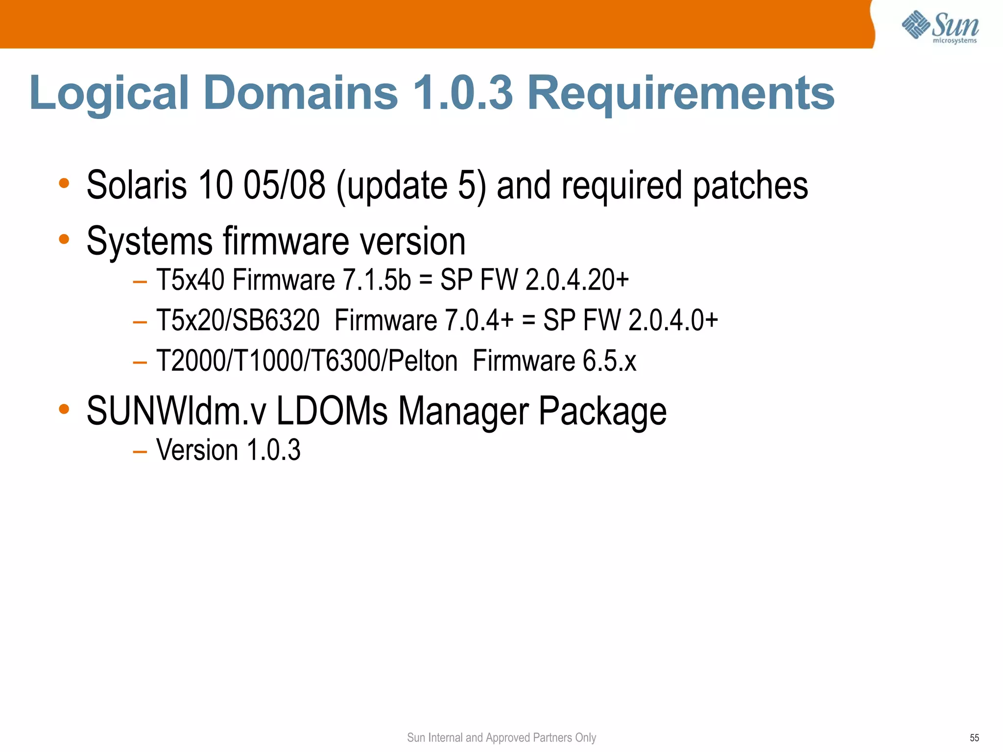 Logical Domains 1.0.3 Requirements
 • Solaris 10 05/08 (update 5) and required patches
 • Systems firmware version
      – T5x40 Firmware 7.1.5b = SP FW 2.0.4.20+
      – T5x20/SB6320 Firmware 7.0.4+ = SP FW 2.0.4.0+
      – T2000/T1000/T6300/Pelton Firmware 6.5.x
 • SUNWldm.v LDOMs Manager Package
      – Version 1.0.3




                           Sun Internal and Approved Partners Only   55
 