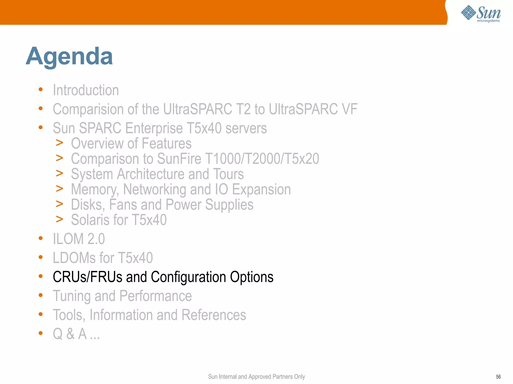 Agenda
• Introduction
• Comparision of the UltraSPARC T2 to UltraSPARC VF
• Sun SPARC Enterprise T5x40 servers
   > Overview of Features
   > Comparison to SunFire T1000/T2000/T5x20
   > System Architecture and Tours
   > Memory, Networking and IO Expansion
   > Disks, Fans and Power Supplies
   > Solaris for T5x40
• ILOM 2.0
• LDOMs for T5x40
• CRUs/FRUs and Configuration Options
• Tuning and Performance
• Tools, Information and References
• Q & A ...

                           Sun Internal and Approved Partners Only   56
 
