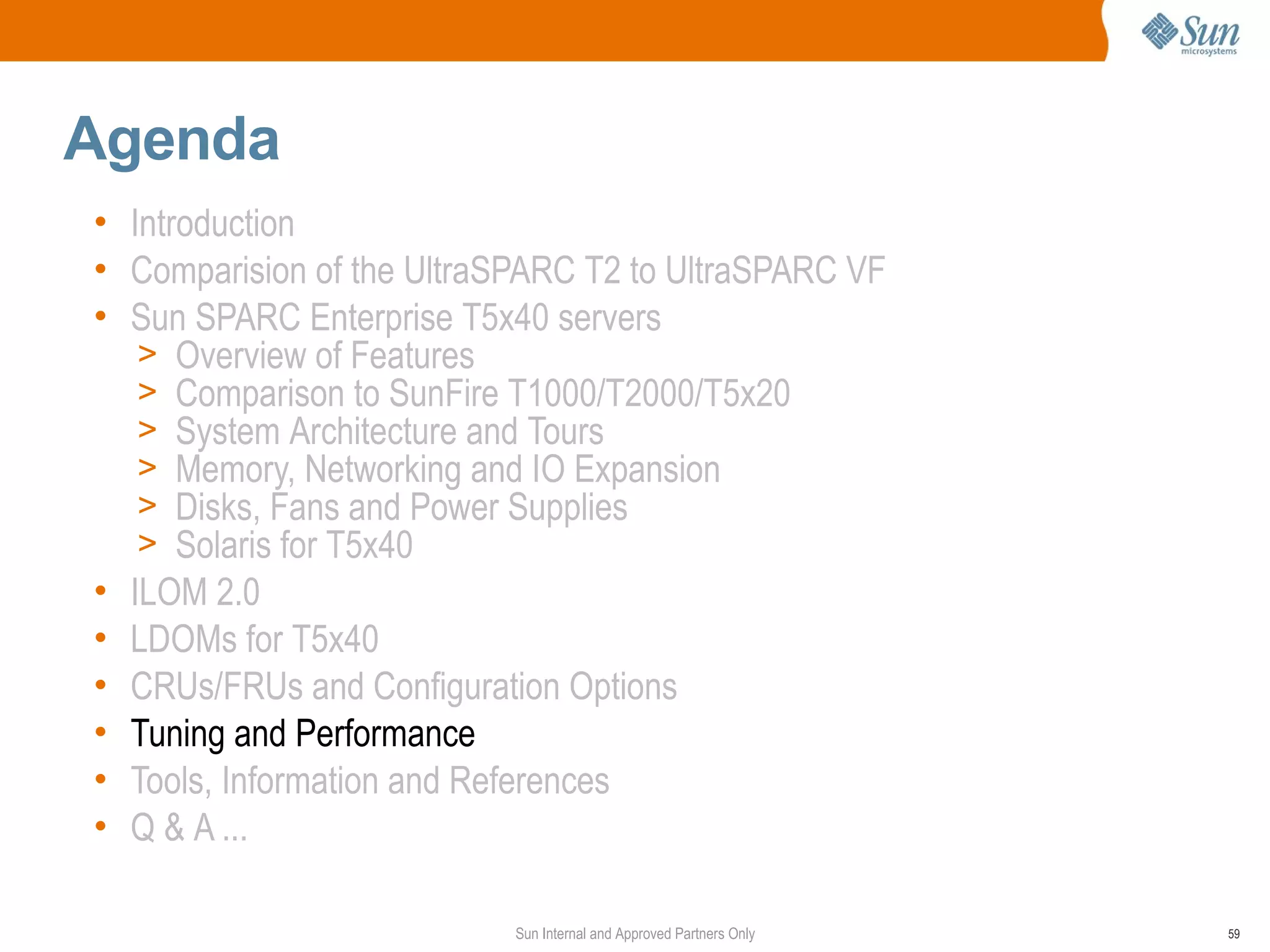 Agenda
• Introduction
• Comparision of the UltraSPARC T2 to UltraSPARC VF
• Sun SPARC Enterprise T5x40 servers
   > Overview of Features
   > Comparison to SunFire T1000/T2000/T5x20
   > System Architecture and Tours
   > Memory, Networking and IO Expansion
   > Disks, Fans and Power Supplies
   > Solaris for T5x40
• ILOM 2.0
• LDOMs for T5x40
• CRUs/FRUs and Configuration Options
• Tuning and Performance
• Tools, Information and References
• Q & A ...

                           Sun Internal and Approved Partners Only   59
 