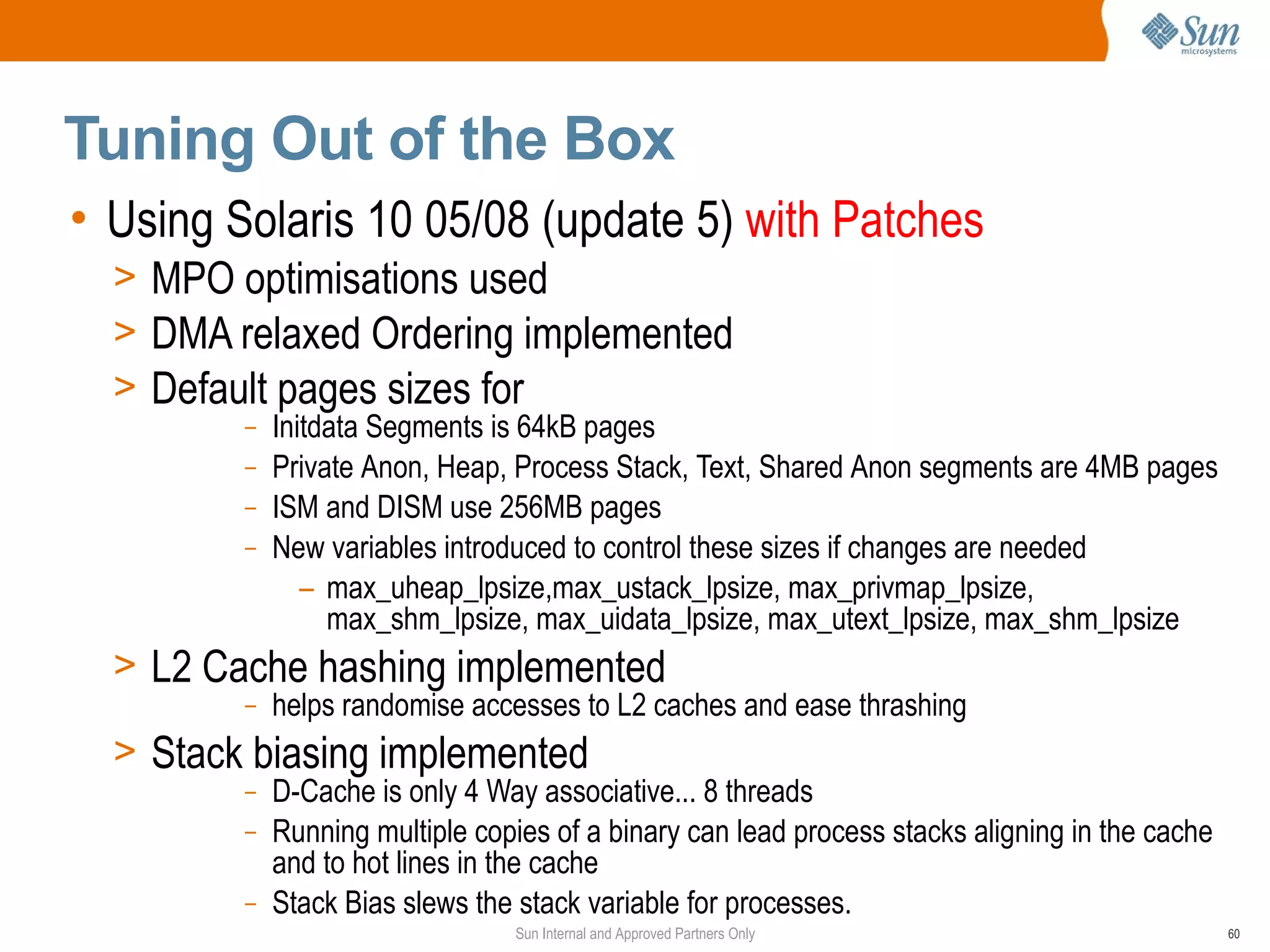 Tuning Out of the Box
• Using Solaris 10 05/08 (update 5) with Patches
  > MPO optimisations used
  > DMA relaxed Ordering implemented
  > Default pages sizes for
         –   Initdata Segments is 64kB pages
         –   Private Anon, Heap, Process Stack, Text, Shared Anon segments are 4MB pages
         –   ISM and DISM use 256MB pages
         –   New variables introduced to control these sizes if changes are needed
                – max_uheap_lpsize,max_ustack_lpsize, max_privmap_lpsize,
                  max_shm_lpsize, max_uidata_lpsize, max_utext_lpsize, max_shm_lpsize
  > L2 Cache hashing implemented
         –   helps randomise accesses to L2 caches and ease thrashing
  > Stack biasing implemented
         –   D-Cache is only 4 Way associative... 8 threads
         –   Running multiple copies of a binary can lead process stacks aligning in the cache
             and to hot lines in the cache
         –   Stack Bias slews the stack variable for processes.
                                 Sun Internal and Approved Partners Only                         60
 