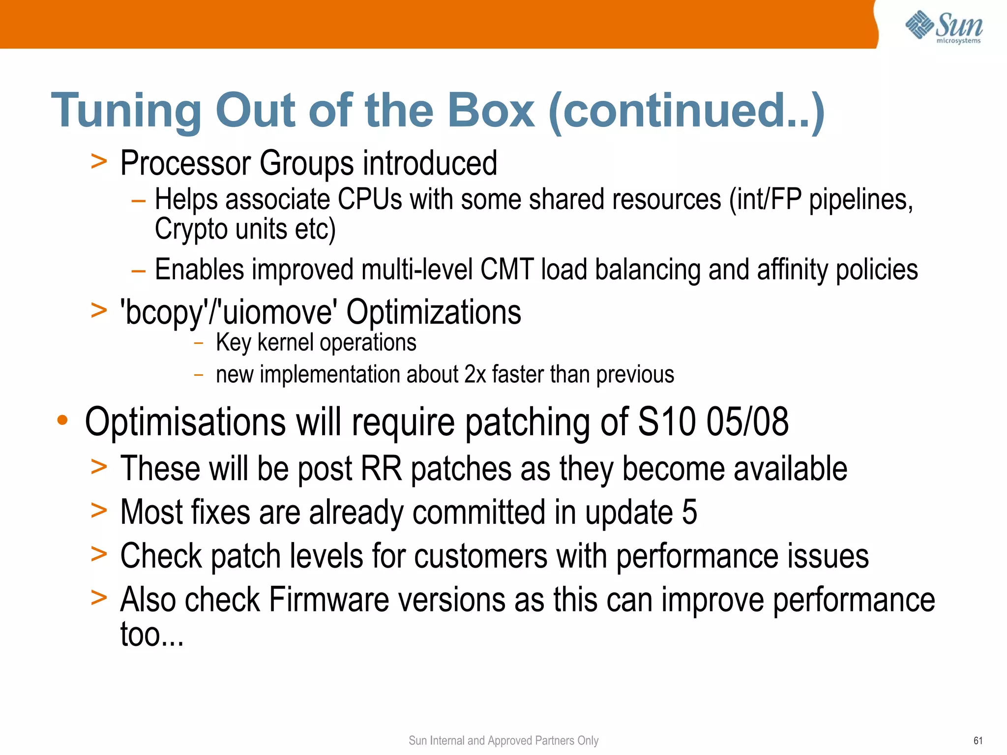 Tuning Out of the Box (continued..)
  > Processor Groups introduced
     – Helps associate CPUs with some shared resources (int/FP pipelines,
       Crypto units etc)
     – Enables improved multi-level CMT load balancing and affinity policies
  > 'bcopy'/'uiomove' Optimizations
           –   Key kernel operations
           –   new implementation about 2x faster than previous

• Optimisations will require patching of S10 05/08
  >   These will be post RR patches as they become available
  >   Most fixes are already committed in update 5
  >   Check patch levels for customers with performance issues
  >   Also check Firmware versions as this can improve performance
      too...

                                   Sun Internal and Approved Partners Only     61
 