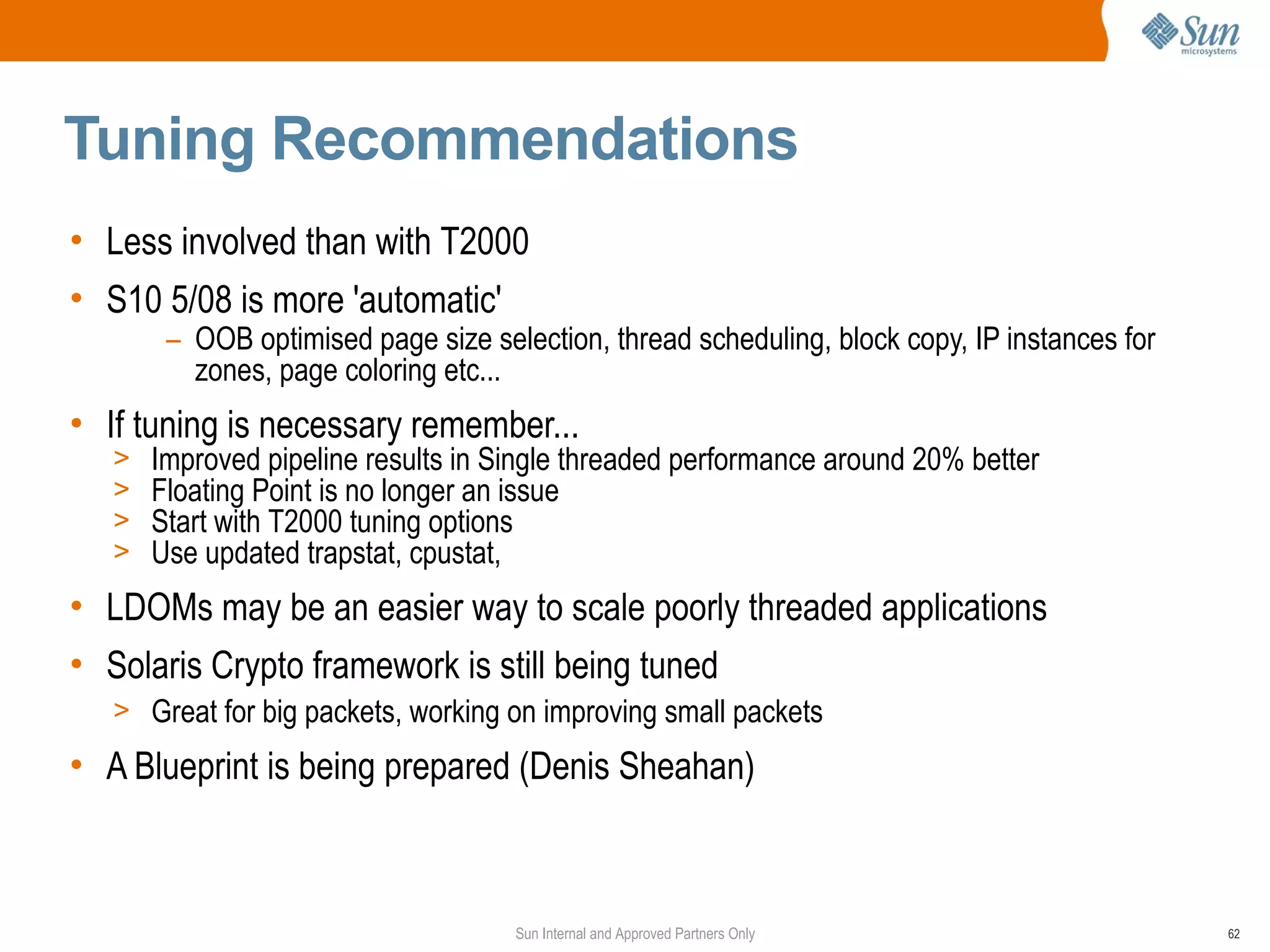 Tuning Recommendations
• Less involved than with T2000
• S10 5/08 is more 'automatic'
        – OOB optimised page size selection, thread scheduling, block copy, IP instances for
          zones, page coloring etc...
• If tuning is necessary remember...
   >   Improved pipeline results in Single threaded performance around 20% better
   >   Floating Point is no longer an issue
   >   Start with T2000 tuning options
   >   Use updated trapstat, cpustat,
• LDOMs may be an easier way to scale poorly threaded applications
• Solaris Crypto framework is still being tuned
   > Great for big packets, working on improving small packets

• A Blueprint is being prepared (Denis Sheahan)



                                     Sun Internal and Approved Partners Only                   62
 