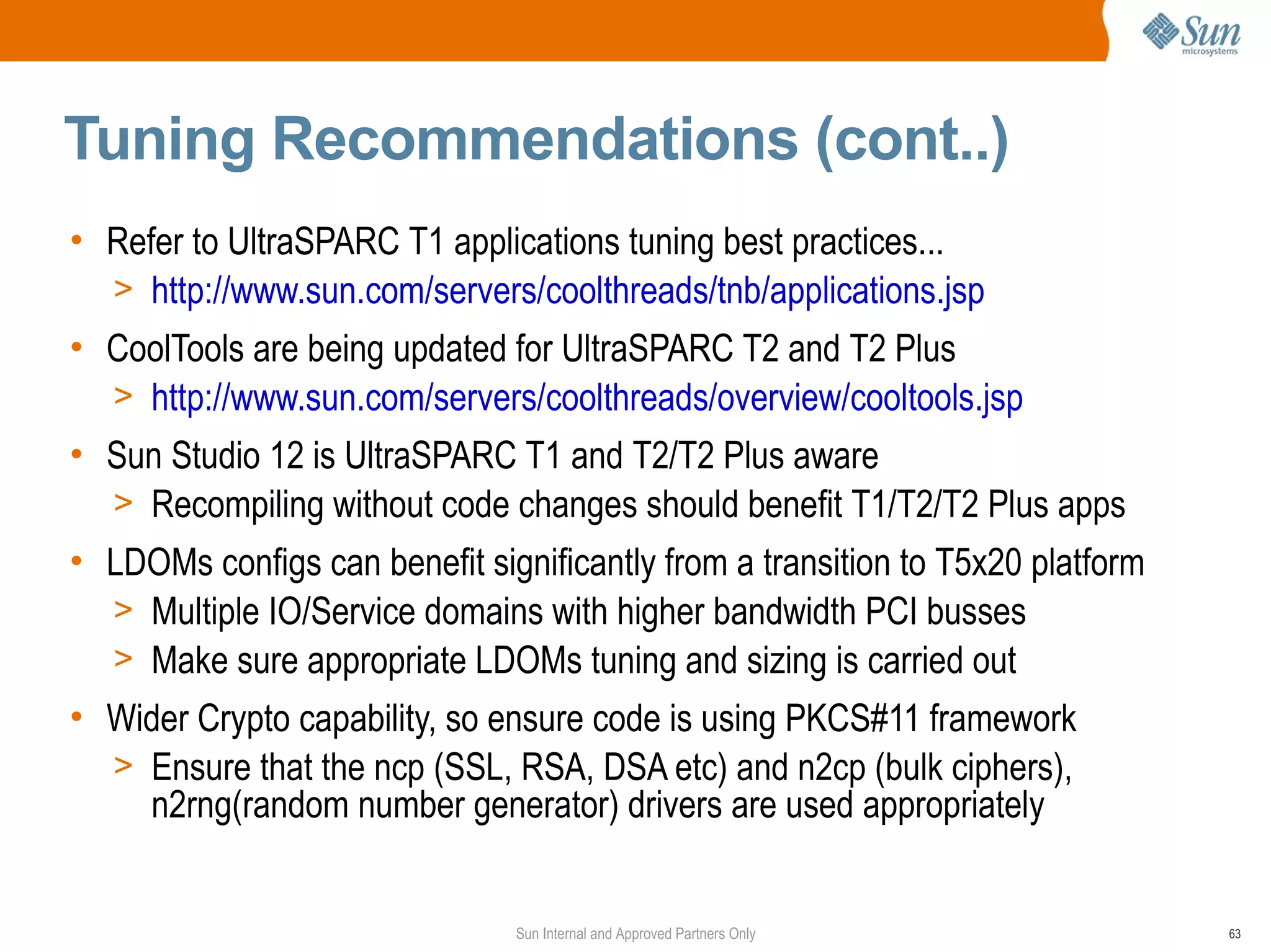 Tuning Recommendations (cont..)
• Refer to UltraSPARC T1 applications tuning best practices...
  > http://www.sun.com/servers/coolthreads/tnb/applications.jsp
• CoolTools are being updated for UltraSPARC T2 and T2 Plus
  > http://www.sun.com/servers/coolthreads/overview/cooltools.jsp
• Sun Studio 12 is UltraSPARC T1 and T2/T2 Plus aware
  > Recompiling without code changes should benefit T1/T2/T2 Plus apps
• LDOMs configs can benefit significantly from a transition to T5x20 platform
  > Multiple IO/Service domains with higher bandwidth PCI busses
  > Make sure appropriate LDOMs tuning and sizing is carried out
• Wider Crypto capability, so ensure code is using PKCS#11 framework
  > Ensure that the ncp (SSL, RSA, DSA etc) and n2cp (bulk ciphers),
     n2rng(random number generator) drivers are used appropriately


                               Sun Internal and Approved Partners Only          63
 