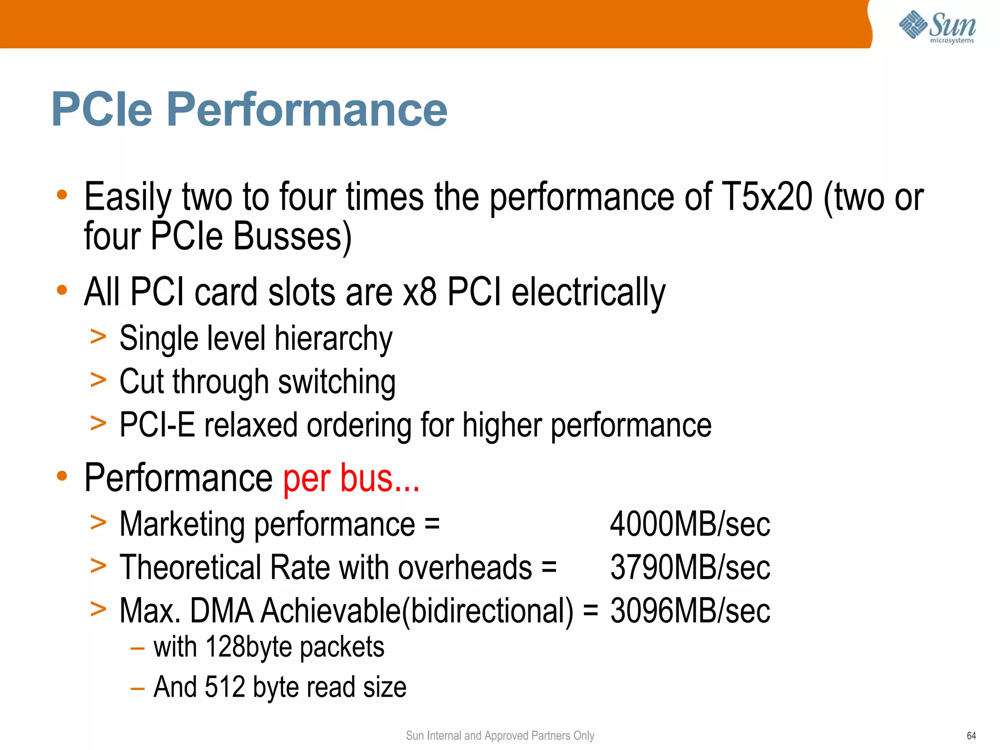 PCIe Performance
• Easily two to four times the performance of T5x20 (two or
  four PCIe Busses)
• All PCI card slots are x8 PCI electrically
  > Single level hierarchy
  > Cut through switching
  > PCI-E relaxed ordering for higher performance
• Performance per bus...
  > Marketing performance =              4000MB/sec
  > Theoretical Rate with overheads =    3790MB/sec
  > Max. DMA Achievable(bidirectional) = 3096MB/sec
     – with 128byte packets
     – And 512 byte read size
                         Sun Internal and Approved Partners Only   64
 