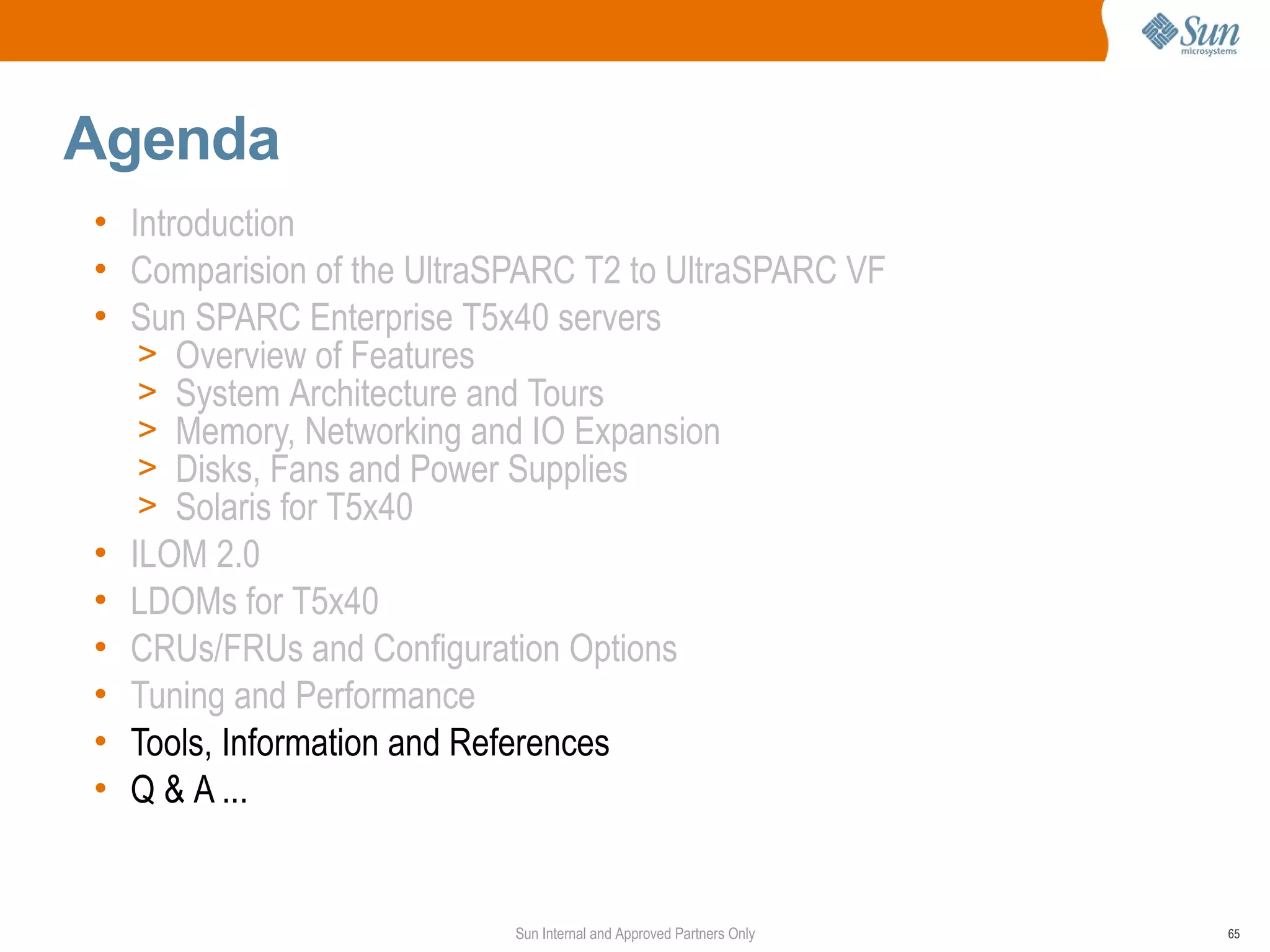 Agenda
• Introduction
• Comparision of the UltraSPARC T2 to UltraSPARC VF
• Sun SPARC Enterprise T5x40 servers
   > Overview of Features
   > System Architecture and Tours
   > Memory, Networking and IO Expansion
   > Disks, Fans and Power Supplies
   > Solaris for T5x40
• ILOM 2.0
• LDOMs for T5x40
• CRUs/FRUs and Configuration Options
• Tuning and Performance
• Tools, Information and References
• Q & A ...


                           Sun Internal and Approved Partners Only   65
 