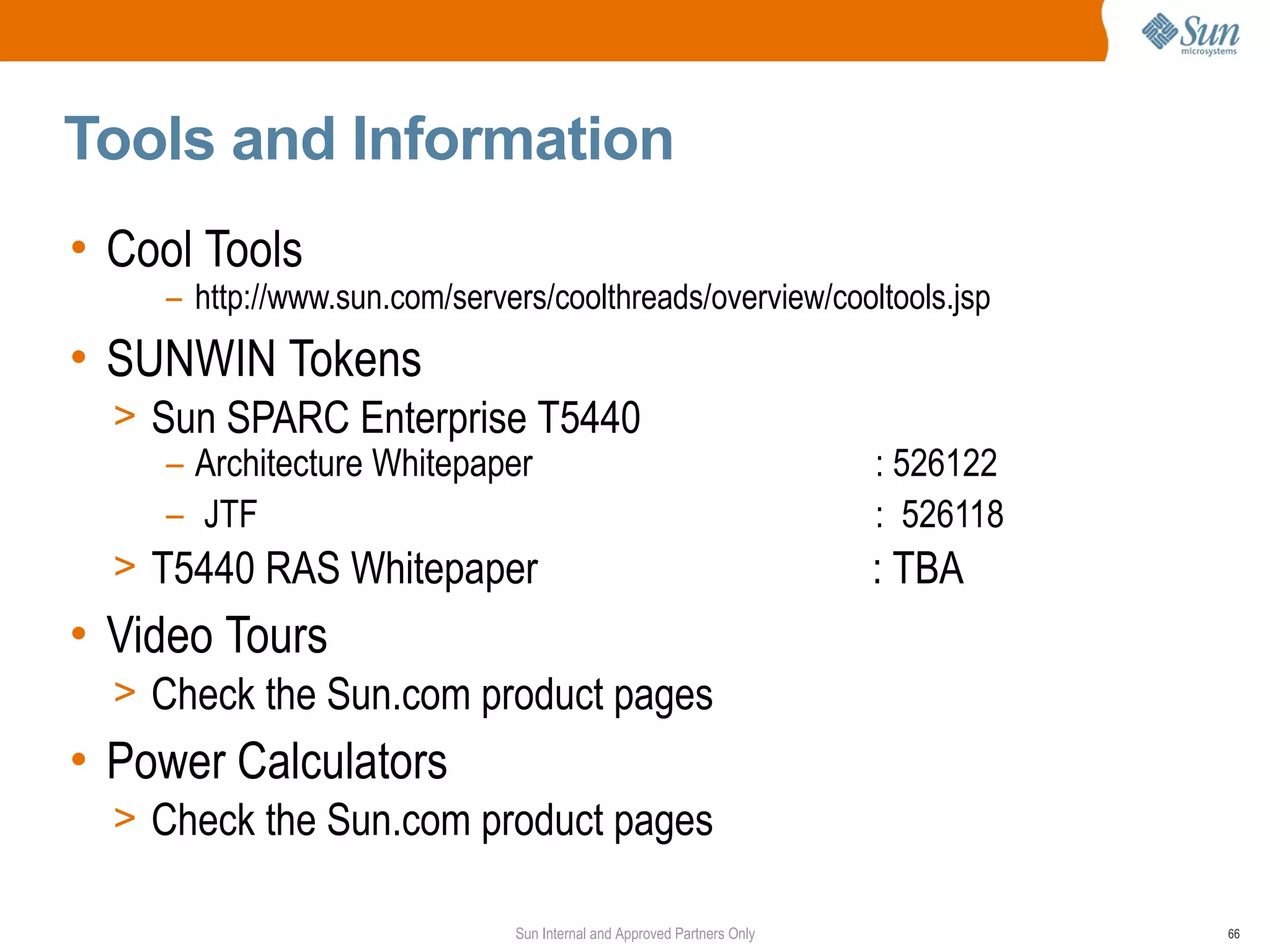 Tools and Information
• Cool Tools
    – http://www.sun.com/servers/coolthreads/overview/cooltools.jsp
• SUNWIN Tokens
  > Sun SPARC Enterprise T5440
     – Architecture Whitepaper                                          : 526122
     – JTF                                                              : 526118
  > T5440 RAS Whitepaper                                                : TBA
• Video Tours
  > Check the Sun.com product pages
• Power Calculators
  > Check the Sun.com product pages

                              Sun Internal and Approved Partners Only              66
 