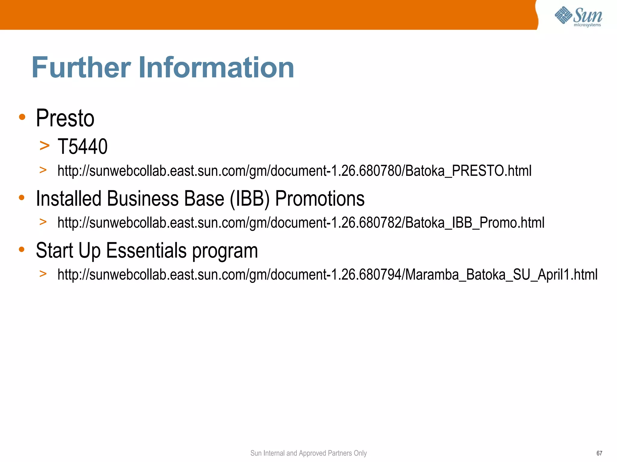 Further Information
• Presto
  > T5440
  > http://sunwebcollab.east.sun.com/gm/document-1.26.680780/Batoka_PRESTO.html

• Installed Business Base (IBB) Promotions
  > http://sunwebcollab.east.sun.com/gm/document-1.26.680782/Batoka_IBB_Promo.html

• Start Up Essentials program
  > http://sunwebcollab.east.sun.com/gm/document-1.26.680794/Maramba_Batoka_SU_April1.html




                                   Sun Internal and Approved Partners Only               67
 