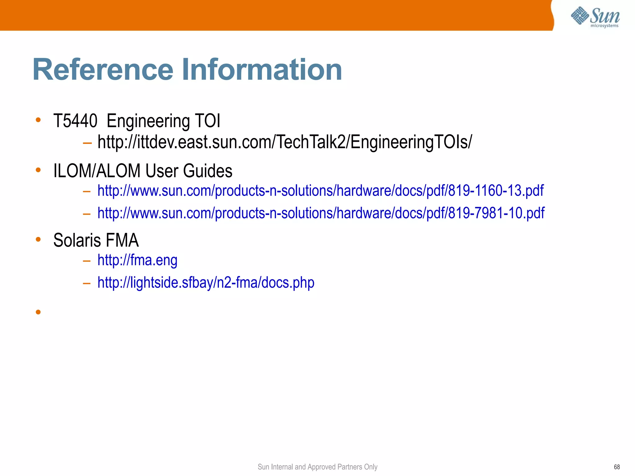 Reference Information
• T5440 Engineering TOI
     – http://ittdev.east.sun.com/TechTalk2/EngineeringTOIs/
• ILOM/ALOM User Guides
      – http://www.sun.com/products-n-solutions/hardware/docs/pdf/819-1160-13.pdf
      – http://www.sun.com/products-n-solutions/hardware/docs/pdf/819-7981-10.pdf
• Solaris FMA
      – http://fma.eng
      – http://lightside.sfbay/n2-fma/docs.php
•




                                    Sun Internal and Approved Partners Only         68
 